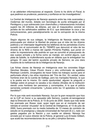 ni se adelanten informaciones al respecto. Como lo ha dicho el Fiscal, lo
que pedimos es prudencia, paciencia y confianza en los investigadores”.

La Central de Inteligencia de Naranjo aparecía entre las más avanzadas y
modernas del mundo, dotada con tecnología de punta entregada por el
Pentágono y cuyo sobrecosto (con chanchullos y malversaciones incluidas)
superó los 20 millones de dólares, por eso el maquiavélico coronel se
jactaba de los sofisticados satélites de E.U. que detectaban la coca y las
comunicaciones, pero paradójicamente no así la corrupción de la misma
Policía.

Según algunos de sus colegas, la Inteligencia de Naranjo estaba más
preocupada por obstruir la libertad de prensa que el robo de los dineros
públicos y en interceptar ilegalmente los teléfonos de los periodistas (Como
sucedió con el comunicador de EL TIEMPO que denunció el robo de los
dineros de la NAS a manos del capitán Pimienta Padilla), que poner en
orden la impresionante olla podrida en que se convirtió el presupuesto de
ese cuerpo armado y la forma como se manejó, sin control alguno, cual
plata de bolsillo, la multimillonaria ayuda en dólares que le entregaban los
gringos. El caso del ladrón ayudante privado de Serrano, es una clara
muestra de la ineficiencia de la Inteligencia de Naranjo.

Las fichas claves de Naranjo en Inteligencia eran los coroneles Edgar
Sánchez Morales, César Pinzón Arana y otro uniformado de apellidos
Restrepo Londoño, encargados de hacer todos los trabajos sucios para el
perfumado oficial y los otros miembros del ‘Trío de Oro’. En verdad, estos
hombres eran de la cuerda de Gallego, pero los manejaba Naranjo, lo que
a la postre era lo mismo. En cierta oportunidad, alguien le preguntó a
Gallego sobre el porqué no sacaba a los citados oficiales de la institución
siendo unos hombres tan perversos y corrompidos. A lo que el policía
serranista contestó cínicamente: “¿Acaso entre los 12 apóstoles no había
bandidos?”.

Por lo que más será recordado Naranjo, fue por la gran recepción que hizo
en la CJP en honor a su apoyador jefe Serrano, cuando el.narcogeneral
dejó la Dirección de la Policía, el 13 de junio de 2000. Gesto que más tarde
fue premiado por Rosso José, quien logró que en el momento de ser
retirado el coronel ‘chuzador’ de la Central de Inteligencia, el 13 de julio de
2000, fuera premiado con la medio bobadita de 13 meses de comisión de
estudio en la prestigiosa y clasuda Universidad de Harvard (E.U.), todo con
gastos pagados por la Nación y con sueldo en dólares. Naranjo fue
enviado por el nuevo director de la Policía, el general Luis Ernesto Gilibert,
que acató las recomendaciones de su ex jefe y cómplice Serrano.


                                     270
 