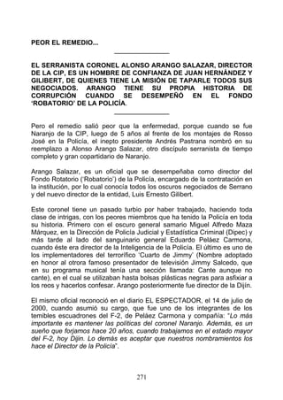 PEOR EL REMEDIO...
                             _______________

EL SERRANISTA CORONEL ALONSO ARANGO SALAZAR, DIRECTOR
DE LA CIP, ES UN HOMBRE DE CONFIANZA DE JUAN HERNÁNDEZ Y
GILIBERT, DE QUIENES TIENE LA MISIÓN DE TAPARLE TODOS SUS
NEGOCIADOS. ARANGO TIENE SU PROPIA HISTORIA DE
CORRUPCIÓN CUANDO SE DESEMPEÑÓ EN EL FONDO
‘ROBATORIO’ DE LA POLICÍA.
                      _______________

Pero el remedio salió peor que la enfermedad, porque cuando se fue
Naranjo de la CIP, luego de 5 años al frente de los montajes de Rosso
José en la Policía, el inepto presidente Andrés Pastrana nombró en su
reemplazo a Alonso Arango Salazar, otro discípulo serranista de tiempo
completo y gran copartidario de Naranjo.

Arango Salazar, es un oficial que se desempeñaba como director del
Fondo Rotatorio (‘Robatorio’) de la Policía, encargado de la contratación en
la institución, por lo cual conocía todos los oscuros negociados de Serrano
y del nuevo director de la entidad, Luis Ernesto Gilibert.

Este coronel tiene un pasado turbio por haber trabajado, haciendo toda
clase de intrigas, con los peores miembros que ha tenido la Policía en toda
su historia. Primero con el oscuro general samario Miguel Alfredo Maza
Márquez, en la Dirección de Policía Judicial y Estadística Criminal (Dipec) y
más tarde al lado del sanguinario general Eduardo Peláez Carmona,
cuando éste era director de la Inteligencia de la Policía. El último es uno de
los implementadores del terrorífico ‘Cuarto de Jimmy’ (Nombre adoptado
en honor al otrora famoso presentador de televisión Jimmy Salcedo, que
en su programa musical tenía una sección llamada: Cante aunque no
cante), en el cual se utilizaban hasta bolsas plásticas negras para asfixiar a
los reos y hacerlos confesar. Arango posteriormente fue director de la Dijín.

El mismo oficial reconoció en el diario EL ESPECTADOR, el 14 de julio de
2000, cuando asumió su cargo, que fue uno de los integrantes de los
temibles escuadrones del F-2, de Peláez Carmona y compañía: “Lo más
importante es mantener las políticas del coronel Naranjo. Además, es un
sueño que forjamos hace 20 años, cuando trabajamos en el estado mayor
del F-2, hoy Dijin. Lo demás es aceptar que nuestros nombramientos los
hace el Director de la Policía”.



                                     271
 