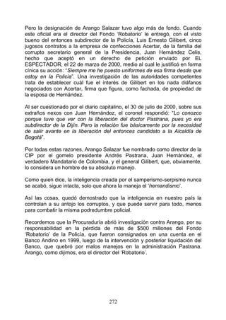 Pero la designación de Arango Salazar tuvo algo más de fondo. Cuando
este oficial era el director del Fondo ‘Robatorio’ le entregó, con el visto
bueno del entonces subdirector de la Policía, Luis Ernesto Gilibert, cinco
jugosos contratos a la empresa de confecciones Acertar, de la familia del
corrupto secretario general de la Presidencia, Juan Hernández Celis,
hecho que aceptó en un derecho de petición enviado por EL
ESPECTADOR, el 22 de marzo de 2000, medio al cual le justificó en forma
cínica su acción: “Siempre me he puesto uniformes de esa firma desde que
estoy en la Policía”. Una investigación de las autoridades competentes
trata de establecer cuál fue el interés de Gilibert en los nada diáfanos
negociados con Acertar, firma que figura, como fachada, de propiedad de
la esposa de Hernández.

Al ser cuestionado por el diario capitalino, el 30 de julio de 2000, sobre sus
extraños nexos con Juan Hernández, el coronel respondió: “Lo conozco
porque tuve que ver con la liberación del doctor Pastrana, pues yo era
subdirector de la Dijín. Pero la relación fue básicamente por la necesidad
de salir avante en la liberación del entonces candidato a la Alcaldía de
Bogotá”.

Por todas estas razones, Arango Salazar fue nombrado como director de la
CIP por el gomelo presidente Andrés Pastrana, Juan Hernández, el
verdadero Mandatario de Colombia, y el general Gilibert, que, obviamente,
lo considera un hombre de su absoluto manejo.

Como quien dice, la inteligencia creada por el samperismo-serpismo nunca
se acabó, sigue intacta, solo que ahora la maneja el ‘hernandismo’.

Así las cosas, quedó demostrado que la inteligencia en nuestro país la
controlan a su antojo los corruptos, y que puede servir para todo, menos
para combatir la misma podredumbre policial.

Recordemos que la Procuraduría abrió investigación contra Arango, por su
responsabilidad en la pérdida de más de $500 millones del Fondo
‘Robatorio’ de la Policía, que fueron consignados en una cuenta en el
Banco Andino en 1999, luego de la intervención y posterior liquidación del
Banco, que quebró por malos manejos en la administración Pastrana.
Arango, como dijimos, era el director del ‘Robatorio’.




                                     272
 