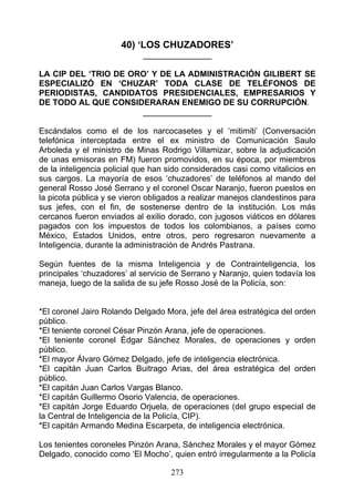 40) ‘LOS CHUZADORES’
                            _______________

LA CIP DEL ‘TRIO DE ORO’ Y DE LA ADMINISTRACIÓN GILIBERT SE
ESPECIALIZÓ EN ‘CHUZAR’ TODA CLASE DE TELÉFONOS DE
PERIODISTAS, CANDIDATOS PRESIDENCIALES, EMPRESARIOS Y
DE TODO AL QUE CONSIDERARAN ENEMIGO DE SU CORRUPCIÓN.
                      _______________

Escándalos como el de los narcocasetes y el ‘mitimiti’ (Conversación
telefónica interceptada entre el ex ministro de Comunicación Saulo
Arboleda y el ministro de Minas Rodrigo Villamizar, sobre la adjudicación
de unas emisoras en FM) fueron promovidos, en su época, por miembros
de la inteligencia policial que han sido considerados casi como vitalicios en
sus cargos. La mayoría de esos ‘chuzadores’ de teléfonos al mando del
general Rosso José Serrano y el coronel Oscar Naranjo, fueron puestos en
la picota pública y se vieron obligados a realizar manejos clandestinos para
sus jefes, con el fin, de sostenerse dentro de la institución. Los más
cercanos fueron enviados al exilio dorado, con jugosos viáticos en dólares
pagados con los impuestos de todos los colombianos, a países como
México, Estados Unidos, entre otros, pero regresaron nuevamente a
Inteligencia, durante la administración de Andrés Pastrana.

Según fuentes de la misma Inteligencia y de Contrainteligencia, los
principales ‘chuzadores’ al servicio de Serrano y Naranjo, quien todavía los
maneja, luego de la salida de su jefe Rosso José de la Policía, son:


*El coronel Jairo Rolando Delgado Mora, jefe del área estratégica del orden
público.
*El teniente coronel César Pinzón Arana, jefe de operaciones.
*El teniente coronel Édgar Sánchez Morales, de operaciones y orden
público.
*El mayor Álvaro Gómez Delgado, jefe de inteligencia electrónica.
*El capitán Juan Carlos Buitrago Arias, del área estratégica del orden
público.
*El capitán Juan Carlos Vargas Blanco.
*El capitán Guillermo Osorio Valencia, de operaciones.
*El capitán Jorge Eduardo Orjuela, de operaciones (del grupo especial de
la Central de Inteligencia de la Policía, CIP).
*El capitán Armando Medina Escarpeta, de inteligencia electrónica.

Los tenientes coroneles Pinzón Arana, Sánchez Morales y el mayor Gómez
Delgado, conocido como ‘El Mocho’, quien entró irregularmente a la Policía

                                    273
 
