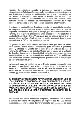 inspector del organismo armado, a quienes los buenos y correctos
integrantes de la Policía prefieren como Director General de la entidad, y al
que Rosso José considera su archienemigo por haberle puesto trabas en
su camino de corrupción, habla desde el exterior con un interlocutor
desconocido sobre la podredumbre en la institución. Linares tenía
particular interés en conocer las conversaciones privadas de Campo
porque lo consideraba el rival más serio en su camino a la Dirección.

A su turno, el capitán Medina Escaipeta, que ha permanecido largos años
en compañía de la candidata frustrada Noemí Sanín como su jefe de
seguridad en campaña, fue quien le entregó, por orden del coronel Oscar
Naranjo, a la aspirante presidencial unas grabaciones interceptadas al
candidato liberal Álvaro Uribe Vélez, para que las utilizara contra él en el
proceso electoral. Este oficial siempre ha tenido acceso al departamento
electrónico de la CIP, el cual maneja a su antojo.

De igual forma, el teniente coronel Sánchez Morales, por orden de Rosso
José Serrano, hacía trabajos clandestinos para satanizar a generales
activos y retirados del Ejército, con el fin de crear un ambiente de zozobra
y manipular al Congreso de Estados Unidos con el cuento de la violación
de derechos humanos y la ‘inefectividad’ del estamento castrense, para
que no le dieran las ayudas económicas y técnicas a las Fuerzas Militares
sino a la Policía. Además, con el objetivo de que le quitaran la visa gringa a
los altos oficiales del Ejército.

La base del grupo de Inteligencia de la Policía también está conformada
por personal pensionado, que estando retirado tiene dos sueldos o son
pagados por nóminas paralelas, este es el caso del adjunto (civil que
trabaja con la institución) Cotrino Gómez, que intercepta teléfonos para
Naranjo. ¡¿Quién controla a estos ‘chuzadores’?!.
                             _______________

EL CANDIDATO PRESIDENCIAL ÁLVARO URIBE VÉLEZ ERA UNO DE
LOS PRINCIPALES OBJETIVOS DE LOS CHUZADORES, PUES LOS
POLICÍAS CORRUPTOS MUCHAS VECES EXPRESARON SU TEMOR
DE SER RETIRADOS DE LA INSTITUCIÓN SI GANABA EL DIRIGENTE
PAISA, MIENTRAS QUE SI TRIUNFABA SERPA ELLOS SEGUIRÍAN EN
SUS CARGOS, COMO LO HABÍA PROMETIDO ‘EL BIGOTE’ EN SU
CAMPAÑA.
                      _______________

Se sabe que esta banda de oficiales hampones, ‘chuzadores’, de la Policía
al servicio de Serrano y Naranjo tienen en su poder más de 1.000 casetes
con grabaciones interceptadas de manera ilegal a personalidades de todos

                                     275
 