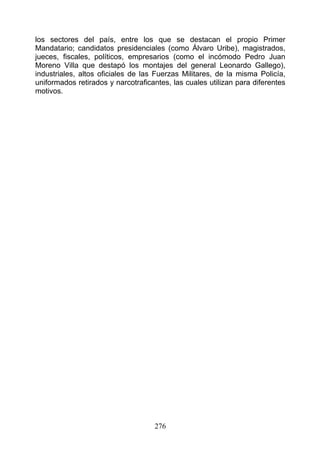 los sectores del país, entre los que se destacan el propio Primer
Mandatario; candidatos presidenciales (como Álvaro Uribe), magistrados,
jueces, fiscales, políticos, empresarios (como el incómodo Pedro Juan
Moreno Villa que destapó los montajes del general Leonardo Gallego),
industriales, altos oficiales de las Fuerzas Militares, de la misma Policía,
uniformados retirados y narcotraficantes, las cuales utilizan para diferentes
motivos.




                                    276
 