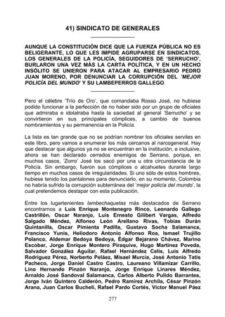 41) SINDICATO DE GENERALES
                            _______________

AUNQUE LA CONSTITUCIÓN DICE QUE LA FUERZA PÚBLICA NO ES
BELIGERANTE, LO QUE LES IMPIDE AGRUPARSE EN SINDICATOS,
LOS GENERALES DE LA POLICÍA, SEGUIDORES DE ‘SERRUCHO’,
BURLARON UNA VEZ MÁS LA CARTA POLÍTICA, Y EN UN HECHO
INSÓLITO SE UNIERON PARA ATACAR AL EMPRESARIO PEDRO
JUAN MORENO, POR DENUNCIAR LA CORRUPCIÓN DEL ’MEJOR
POLICÍA DEL MUNDO’ Y SU LAMBEPERROS GALLEGO.
                      _______________

Pero el célebre ‘Trío de Oro’, que comandaba Rosso José, no hubiese
podido funcionar a la perfección de no haber sido por un grupo de oficiales
que admiraba e idolatraba hasta la saciedad al general ‘Serrucho’ y se
convirtieron en sus principales cómplices, a cambio de buenos
nombramientos y su permanencia en la Policía.

La lista es tan grande que no se podrían nombrar los oficiales serviles en
este libro, pero vamos a enumerar los más cercanos al narcogeneral. Hay
que destacar que algunos ya no se encuentran en la institución, e inclusive,
ahora se han declarado cerrados enemigos de Serrano, porque, en
muchos casos, ‘Zorro’ José los sacó por una u otra circunstancia de la
Policía. Sin embargo, fueron sus cómplices o alcahuetes durante largo
tiempo en muchos casos de irregularidades. Si uno sólo de estos hombres,
hubiese tenido los pantalones para denunciarlo, en su momento, Colombia
no habría sufrido la corrupción subterránea del ‘mejor policía del mundo’, la
cual pretendemos destapar con esta publicación.

Entre los lugartenientes lambechaquetas más destacados de Serrano
encontrarnos a Luis Enrique Montenegro Rinco, Leonardo Gallego
Castrillón, Oscar Naranjo, Luis Ernesto Gilibert Vargas, Alfredo
Salgado Méndez, Alfonso León Arellano Rivas, Tobías Durán
Quintanilla, Oscar Pimienta Padilla, Gustavo Socha Salamanca,
Francisco Yunis, Heliodoro Antonio Alfonso Roa, Ismael Trujillo
Polanco, Aldemar Bedoya Bedoya, Édgar Bejarano Chávez, Marino
Escobar, Jorge Enrique Montero Piraquive, Hugo Martínez Poveda,
Salvador González Aguilar, Rafael Hernández Celis, Luis Alfredo
Rodríguez Pérez, Norberto Peláez, Misael Murcia, José Antonio Tatis
Pacheco, Jorge Daniel Castro Castro, Laureano Villamizar Carrillo,
Lino Hernando Pinzón Naranjo, Jorge Enrique Linares Méndez,
Arnaldo José Sandoval Salamanca, Carlos Alberto Pulido Barrantes,
Jorge Iván Quintero Calderón, Pedro Ramírez Archila, César Pinzón
Arana, Juan Carlos Bucheli, Rafael Pardo Cortés, Víctor Manuel Páez

                                    277
 