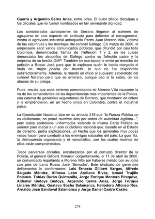 Guerra y Argemiro Serna Arias, entre otros. El autor ofrece disculpas a
los oficiales que no fueron nombrados en tan semejante dignidad.

Los considerados lambeperros de Serrano llegaron al extremo de
agruparse en una especie de sindicato para defender al narcogeneral,
contra el agraviado industrial antioqueño Pedro Juan Moreno Villa, víctima
de las calumnias y los montajes del coronel Gallego. En marzo de 2000, el
empresario sacó varios comunicados públicos, que difundió por casi toda
Colombia, denominados Temas de Irreflexión 1 y 2, en los cuales
denunciaba los atropellos de Gallego contra su fallecido padre y la
empresa de su familia GMP. También en esa época le envió un derecho de
petición a Rosso José para que le explicara quién le había otorgado el
título de ‘mejor policía del mundo’, lo que no fue respondido
satisfactoriamente. Además, le mandó un oficio al supuesto sabelotodo del
coronel Naranjo para que se enterara, aunque eso sí lo sabía, de los
abusos de su colega.

Pues, resulta que esos certeros comunicados de Moreno Villa causaron la
ira de los comandantes de las dependencias más importantes de la Policía,
una caterva de generales segundones de Serrano, que montaron en cólera
y la emprendieron, en un hecho único en Colombia, contra el industrial
paisa.

La Constitución Nacional dice en su artículo 219 que “la Fuerza Pública no
es deliberante; no podrá reunirse sino por orden de autoridad legítima...”,
pero estos poderosos uniformados violando la misma Carta Política se
unieron para atacar a un solo ciudadano nacional que, basado en el Estado
de derecho, pedía explicaciones, un hecho que los generales muy pocas
veces hacen para combatir a los enemigos naturales del país: La guerrilla,
la delincuencia organizada y el narcotráfico, con los cuales muchos de
ellos están comprometidos.

Trece perversos oficiales, encabezados por el corrupto director de la
Policía, el general Gilibert, firmaron conjuntamente, el 11 de abril de 2000,
un comunicado regañando a Moreno Villa por haberse metido con su ídolo
con pies de barro Rosso José ‘Serrucho’. Este sindicato de generales
deliberantes lo conformaron: Luis Ernesto Gilibert Vargas, Alfredo
Salgado Méndez, Alfonso León Arellano Rivas, Ismael Trujillo
Polanco. Tobías Durán Quintanilla, Jorge Enrique Montero Piraquive,
Aldemar Bedoya Bedoya, Argemiro Serna Arias, Jorge Fnrique
Linares Méndez, Gustavo Socha Salamanca, Heliodoro Alfonso Roa,
Arnaldo José Sandoval Salamanca y Jorge Daniel Castro Castro.



                                    278
 