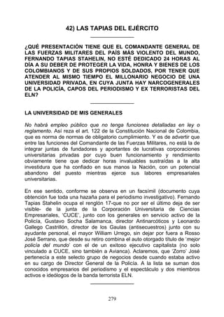 42) LAS TAPIAS DEL EJÉRCITO
                            _______________

¿QUÉ PRESENTACIÓN TIENE QUE EL COMANDANTE GENERAL DE
LAS FUERZAS MILITARES DEL PAÍS MÁS VIOLENTO DEL MUNDO,
FERNANDO TAPIAS STAHELIN, NO ESTÉ DEDICADO 24 HORAS AL
DÍA A SU DEBER DE PROTEGER LA VIDA, HONRA Y BIENES DE LOS
COLOMBIANOS Y DE SUS PROPIOS SOLDADOS, POR TENER QUE
ATENDER AL MISMO TIEMPO EL MILLONARIO NEGOCIO DE UNA
UNIVERSIDAD PRIVADA, EN CUYA JUNTA HAY NARCOGENERALES
DE LA POLICÍA, CAPOS DEL PERIODISMO Y EX TERRORISTAS DEL
ELN?
                      _______________

LA UNIVERSIDAD DE MIS GENERALES

No habrá empleo público que no tenga funciones detalladas en ley o
reglamento. Así reza el art. 122 de la Constitución Nacional de Colombia,
que es norma de normas de obligatorio cumplimiento. Y es de advertir que
entre las funciones del Comandante de las Fuerzas Militares, no está la de
integrar juntas de fundadores y aportantes de lucrativas corporaciones
universitarias privadas por cuyo buen funcionamiento y rendimiento
obviamente tiene que dedicar horas invaluables sustraídas a la alta
investidura que ha confiado en sus manos la Nación, con un potencial
abandono del puesto mientras ejerce sus labores empresariales
universitarias.

En ese sentido, conforme se observa en un facsímil (documento cuya
obtención fue toda una hazaña para el periodismo investigativo). Fernando
Tapias Stahelin ocupa el renglón 17-que no por ser el último deja de ser
visible- de la junta de la Corporación Universitaria de Ciencias
Empresariales, ‘CUCE’, junto con los generales en servicio activo de la
Policía, Gustavo Socha Salamanca, director Antinarcóticos y Leonardo
Gallego Castrillón, director de los Gaulas (antisecuestros) junto con su
ayudante personal, el mayor William Urrego, sin dejar por fuera a Rosso
José Serrano, que desde su retiro combina el auto otorgado título de ‘mejor
policía del mundo’ con el de un exitoso ejecutivo capitalista (no solo
vinculado a CUCE, sino también a Avianca). Aclaremos, que ‘Zorro’ José
pertenecía a este selecto grupo de negocios desde cuando estaba activo
en su cargo de Director General de la Policía. A la lista se suman dos
conocidos empresarios del periodismo y el espectáculo y dos miembros
activos e ideólogos de la banda terrorista ELN.
                             _______________


                                   279
 
