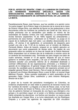 POR EL APODO DE ‘BENITÍN’, COMO LO LLAMABAN EN CONFIANZA
LOS   HERMANOS     RODRÍGUEZ     OREJUELA,  SEGÚN    LOS
NARCOCASETES. VARGAS ADIESTRÓ A SU PUPILO SERRANO,
ENTONCES COMANDANTE DE ANTINARCÓTICOS, EN LAS LIDES DE
LA MAFIA.
                     ________________

Paradójicamente Rosso José Serrano, que fue vendido a la opinión como
“la nueva imagen” de la Policía, llegó a la dirección de la misma de la mano
de Octavio Vargas Silva, que además de figurar en las grabaciones y otros
documentos entre los hombres de confianza del Cartel de Cali, tenía un
amplio prontuario con el narcotráfico que estaba en manos de las
autoridades de Estados Unidos (Ver más adelante). La correspondiente
revista Semana (septiembre 15 de 1994) registró los antecedentes y
pormenores de esos hechos: “¿Remezón en la Policía?. La purga en la
cúpula de la institución dejó mal sabor. Los detalles desconocidos de la
pelea... El viernes 2 de septiembre, el comandante de despacho para
cumplir una cita a las 11:30 de la mañana con el ministro de Defensa,
Fernando Botero. Antes de hacerlo, empacó en su maletín ejecutivo un
documento que venía preparando de tiempo atrás. Se trataba de una
propuesta sobre los cambios en la línea de mando de la Policía Nacional.
Estos empezaban con el número dos de la institución e incluían cerca de
un centenar de movimientos más. Terminaba así para Vargas una labor de
cuatro semanas, iniciada el 12 de agosto, después de que el nuevo
gobierno le brindara pleno respaldo y de que el ministro de Defensa le
solicitara estudiar una profunda reforma de la oficialidad destinada a
controlar infiltraciones de las organizaciones criminales y a fortalecer el
aparato de la inteligencia. El general Vargas Silva llevaba una propuesta
concreta: Su candidato para la subdirección del organismo armado era el
brigadier general Rosso José Serrano. Para el cargo de director operativo,
el general Luis Enrique Montenegro Rinco y para la Dijín, el coronel Hugo
Martínez Poveda... Estos cambios implicaban el retiro automático de los
generales Fabio Campo Silva, subdirector y Jairo Antonio Rodríguez,
director de la Dijín...”

A pesar de la muerte del periodismo investigativo en Colombia, se
evidencia ampliamente en este relato la presencia de terceras manos tras
los “cambios de mando”. La llegada a la lista de Rosso José, no fue fruto
de un real intento de limpiar la Policía, sino una fría estrategia del primer
mes de gobierno Samper en búsqueda de una figura que distrajera a los
gringos y le permitiera seguir en el poder a la fatídica narcoalianza que
había comprado las elecciones. Los hechos son tozudos: La nueva cúpula
fue diseñada por Vargas Silva, a su turno relacionado con los Rodríguez
Orejuela y a quien las agencias de seguridad de USA vincularon

                                     28
 