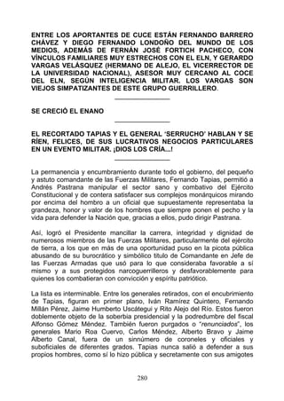 ENTRE LOS APORTANTES DE CUCE ESTÁN FERNANDO BARRERO
CHÁVEZ Y DIEGO FERNANDO LONDOÑO DEL MUNDO DE LOS
MEDIOS, ADEMÁS DE FERNÁN JOSÉ FORTICH PACHECO, CON
VÍNCULOS FAMILIARES MUY ESTRECHOS CON EL ELN, Y GERARDO
VARGAS VELÁSQUEZ (HERMANO DE ALEJO, EL VICERRECTOR DE
LA UNIVERSIDAD NACIONAL), ASESOR MUY CERCANO AL COCE
DEL ELN, SEGÚN INTELIGENCIA MILITAR. LOS VARGAS SON
VIEJOS SIMPATIZANTES DE ESTE GRUPO GUERRILLERO.
                      _______________

SE CRECIÓ EL ENANO
                            _______________

EL RECORTADO TAPIAS Y EL GENERAL ‘SERRUCHO’ HABLAN Y SE
RÍEN, FELICES, DE SUS LUCRATIVOS NEGOCIOS PARTICULARES
EN UN EVENTO MILITAR. ¡DIOS LOS CRÍA...!
                       _______________

La permanencia y encumbramiento durante todo el gobierno, del pequeño
y astuto comandante de las Fuerzas Militares, Fernando Tapias, permitió a
Andrés Pastrana manipular el sector sano y combativo del Ejército
Constitucional y de contera satisfacer sus complejos monárquicos mirando
por encima del hombro a un oficial que supuestamente representaba la
grandeza, honor y valor de los hombres que siempre ponen el pecho y la
vida para defender la Nación que, gracias a ellos, pudo dirigir Pastrana.

Así, logró el Presidente mancillar la carrera, integridad y dignidad de
numerosos miembros de las Fuerzas Militares, particularmente del ejército
de tierra, a los que en más de una oportunidad puso en la picota pública
abusando de su burocrático y simbólico titulo de Comandante en Jefe de
las Fuerzas Armadas que usó para lo que consideraba favorable a sí
mismo y a sus protegidos narcoguerrilleros y desfavorablemente para
quienes los combatieran con convicción y espíritu patriótico.

La lista es interminable. Entre los generales retirados, con el encubrimiento
de Tapias, figuran en primer plano, Iván Ramírez Quintero, Fernando
Millán Pérez, Jaime Humberto Uscátegui y Rito Alejo del Río. Estos fueron
doblemente objeto de la soberbia presidencial y la podredumbre del fiscal
Alfonso Gómez Méndez. También fueron purgados o “renunciados”, los
generales Mario Roa Cuervo, Carlos Méndez, Alberto Bravo y Jaime
Alberto Canal, fuera de un sinnúmero de coroneles y oficiales y
suboficiales de diferentes grados. Tapias nunca salió a defender a sus
propios hombres, como sí lo hizo pública y secretamente con sus amigotes


                                    280
 