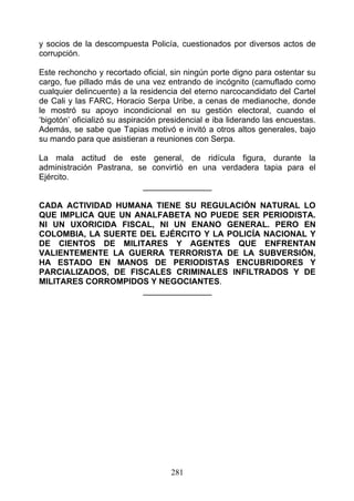 y socios de la descompuesta Policía, cuestionados por diversos actos de
corrupción.

Este rechoncho y recortado oficial, sin ningún porte digno para ostentar su
cargo, fue pillado más de una vez entrando de incógnito (camuflado como
cualquier delincuente) a la residencia del eterno narcocandidato del Cartel
de Cali y las FARC, Horacio Serpa Uribe, a cenas de medianoche, donde
le mostró su apoyo incondicional en su gestión electoral, cuando el
‘bigotón’ oficializó su aspiración presidencial e iba liderando las encuestas.
Además, se sabe que Tapias motivó e invitó a otros altos generales, bajo
su mando para que asistieran a reuniones con Serpa.

La mala actitud de este general, de ridícula figura, durante la
administración Pastrana, se convirtió en una verdadera tapia para el
Ejército.
                          _______________

CADA ACTIVIDAD HUMANA TIENE SU REGULACIÓN NATURAL LO
QUE IMPLICA QUE UN ANALFABETA NO PUEDE SER PERIODISTA.
NI UN UXORICIDA FISCAL, NI UN ENANO GENERAL. PERO EN
COLOMBIA, LA SUERTE DEL EJÉRCITO Y LA POLICÍA NACIONAL Y
DE CIENTOS DE MILITARES Y AGENTES QUE ENFRENTAN
VALIENTEMENTE LA GUERRA TERRORISTA DE LA SUBVERSIÓN,
HA ESTADO EN MANOS DE PERIODISTAS ENCUBRIDORES Y
PARCIALIZADOS, DE FISCALES CRIMINALES INFILTRADOS Y DE
MILITARES CORROMPIDOS Y NEGOCIANTES.
                     _______________




                                     281
 