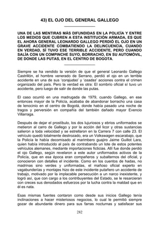43) EL OJO DEL GENERAL GALLEGO
                            _______________

UNA DE LAS MENTIRAS MÁS DIFUNDIDAS EN LA POLICÍA Y ENTRE
LOS MEDIOS QUE CUBREN A ESTA INSTITUCIÓN ARMADA, ES QUE
EL AHORA GENERAL LEONARDO GALLEGO PERDIÓ EL OJO EN UN
GRAVE ACCIDENTE COMBATIENDO LA DELINCUENCIA, CUANDO
EN VERDAD, SÍ TUVO ESE TERRIBLE ACCIDENTE, PERO CUANDO
SALÍA CON UN COMPINCHE SUYO, BORRACHO, EN SU AUTOMÓVIL,
DE DONDE LAS PUTAS, EN EL CENTRO DE BOGOTA.
                     _______________

Siempre se ha vendido la versión de que el general Leonardo Gallego
Castrillón, el hombre venerado de Serrano, perdió el ojo en un terrible
accidente en una de sus ‘corajudas’ y ‘osadas’ acciones contra el crimen
organizado del país. Pero la verdad es otra: El sombrío oficial sí tuvo un
accidente, pero luego de salir de donde las putas.

El caso ocurrió en una madrugada de 1979, cuando Gallego, en ese
entonces mayor de la Policía, acababa de abandonar borracho una casa
de lenocinio en el centro de Bogotá, donde había pasado una noche de
tragos y perversión en compañía del también dañado mayor Evencio
Villarraga.

Después de dejar el prostíbulo, los dos lujuriosos y ebrios uniformados se
metieron al carro de Gallego y por la acción del licor y otras sustancias
salieron a toda velocidad y se estrellaron en la Carrera 7 con calle 23. El
vehículo quedó totalmente destrozado, era un Volkswagen escarabajo, que
la Policía le había decomisado al marimbero guajiro Jaime Guillot Lara,
quien había introducido al país de contrabando un lote de estos potentes
vehículos alemanes, mediante importaciones ficticias. Allí fue donde perdió
el ojo Gallego, según revelaron a este autor uniformados activos de la
Policía, que en esa época eran compañeros y subalternos del oficial, y
conocieron con detalles el incidente. Como en los cuentos de hadas, no
madrinas sino verdes y uniformadas, el mañoso oficial experto en
vagabunderías y montajes hizo de este incidente putañero un accidente de
trabajo, motivado por la implacable persecución a un narco inexistente, y
logró así, que con cargo a los contribuyentes del Estado, se le resarcieran
con creces sus denodados esfuerzos por la lucha contra la maldad que en
él es nata.

Esas mismas fuentes contaron como desde sus inicios Gallego tenía
inclinaciones a hacer misteriosos negocios, lo cual le permitió siempre
gozar de abundante dinero para sus farras nocturnas y satisfacer sus

                                   282
 