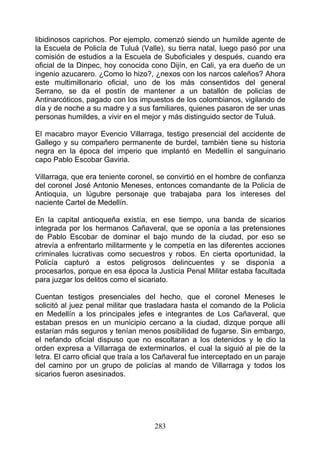 libidinosos caprichos. Por ejemplo, comenzó siendo un humilde agente de
la Escuela de Policía de Tuluá (Valle), su tierra natal, luego pasó por una
comisión de estudios a la Escuela de Suboficiales y después, cuando era
oficial de la Dinpec, hoy conocida cono Dijín, en Cali, ya era dueño de un
ingenio azucarero. ¿Como lo hizo?, ¿nexos con los narcos caleños? Ahora
este multimillonario oficial, uno de los más consentidos del general
Serrano, se da el postín de mantener a un batallón de policías de
Antinarcóticos, pagado con los impuestos de los colombianos, vigilando de
día y de noche a su madre y a sus familiares, quienes pasaron de ser unas
personas humildes, a vivir en el mejor y más distinguido sector de Tuluá.

El macabro mayor Evencio Villarraga, testigo presencial del accidente de
Gallego y su compañero permanente de burdel, también tiene su historia
negra en la época del imperio que implantó en Medellín el sanguinario
capo Pablo Escobar Gaviria.

Villarraga, que era teniente coronel, se convirtió en el hombre de confianza
del coronel José Antonio Meneses, entonces comandante de la Policía de
Antioquia, un lúgubre personaje que trabajaba para los intereses del
naciente Cartel de Medellín.

En la capital antioqueña existía, en ese tiempo, una banda de sicarios
integrada por los hermanos Cañaveral, que se oponía a las pretensiones
de Pablo Escobar de dominar el bajo mundo de la ciudad, por eso se
atrevía a enfrentarlo militarmente y le competía en las diferentes acciones
criminales lucrativas como secuestros y robos. En cierta oportunidad, la
Policía capturó a estos peligrosos delincuentes y se disponía a
procesarlos, porque en esa época la Justicia Penal Militar estaba facultada
para juzgar los delitos como el sicariato.

Cuentan testigos presenciales del hecho, que el coronel Meneses le
solicitó al juez penal militar que trasladara hasta el comando de la Policía
en Medellín a los principales jefes e integrantes de Los Cañaveral, que
estaban presos en un municipio cercano a la ciudad, dizque porque allí
estarían más seguros y tenían menos posibilidad de fugarse. Sin embargo,
el nefando oficial dispuso que no escoltaran a los detenidos y le dio la
orden expresa a Villarraga de exterminarlos, el cual la siguió al pie de la
letra. El carro oficial que traía a los Cañaveral fue interceptado en un paraje
del camino por un grupo de policías al mando de Villarraga y todos los
sicarios fueron asesinados.




                                     283
 