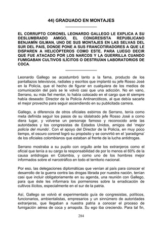 44) GRADUADO EN MONTAJES
                            _______________

EL CORRUPTO CORONEL LEONARDO GALLEGO LE EXPLICA A SU
DESLUMBRADO     AMIGO,   EL   CONGRESISTA   REPUBLICANO
BENJAMÍN GILMAN, UNO DE SUS MONTAJES EN LAS SELVAS DEL
SUR DEL PAIS, DONDE PONE A SUS FRANCOTIRADORES A QUE LE
DISPAREN A HELICÓPTEROS COMO ESTE. PARA LUEGO DECIR
QUE FUE ATACADO POR LOS NARCOS Y LA GUERRILLA CUANDO
FUMIGABAN CULTIVOS ILÍCITOS O DESTRUÍAN LABORATORIOS DE
COCA.
                     _______________

Leonardo Gallego se acostumbró tanto a la fama, producto de los
pantallazos televisivos, radiales y escritos que implantó su jefe Rosso José
en la Policía, que el hecho de figurar en cualquiera de los medios de
comunicación del país se le volvió casi que una adicción. No en vano,
Serrano, su más fiel mentor, lo había colocado en el cargo que él siempre
había deseado: Director de la Policía Antinarcóticos, al que debía sacarle
el mejor provecho para seguir ascendiendo en su publicitada carrera.

Gallego, a diferencia de otros oficiales esbirros de Serrano, tenía como
meta definida seguir los pasos de su idolatrado jefe Rosso José a como
diera lugar, y volverse un personaje famoso y reconocido ante las
autoridades y los congresistas de Estados Unidos, amigos del ‘mejor
policía del mundo’. Con el apoyo del Director de la Policía, en muy poco
tiempo, el oscuro coronel logró su propósito y se convirtió en el ‘paradigma’
de los oficiales colombianos que estaban al frente de la lucha antidrogas.

Serrano mostraba a su pupilo con orgullo ante los extranjeros como el
oficial que tenía a su cargo la responsabilidad de por lo menos el 60% de la
causa antidrogas en Colombia, y como uno de los hombres mejor
informados sobre el narcotráfico en todo el territorio nacional.

Por eso, las delegaciones diplomáticas que venían al país para conocer el
desarrollo de la guerra contra las drogas librada por nuestra nación, tenían
casi que incluir obligatoriamente en su agenda, una reunión con Gallego,
para que éste les informara los pormenores sobre la erradicación de
cultivos ilícitos, especialmente en el sur de la patria.

Así, Gallego se volvió el experimentado guía de congresistas, políticos,
funcionarios, ambientalistas, empresarios y un sinnúmero de autoridades
extranjeras, que llegaban a nuestra patria a conocer el proceso de
fumigación aérea de coca y amapola. Su ego iba creciendo. Para tal fin,

                                    284
 