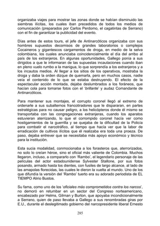 organizaba viajes para mostrar las zonas donde se habían disminuido las
siembras ilícitas, los cuales iban precedidos de todos los medios de
comunicación (preparados por Carlos Perdomo, el cagatintas de Serrano)
con el fin de garantizar la publicidad del evento.

Días antes de estos tours, el jefe de Antinarcóticos organizaba con sus
hombres supuestos decomisos de grandes laboratorios o complejos
Cocaineros y gigantescos cargamentos de droga, en medio de la selva
colombiana, los cuales anunciaba coincidencialmente el día del arribo al
país de los extranjeros. En algunas oportunidades, Gallego ponía a sus
dirigidos a que le informaran de las supuestas incautaciones cuando iban
en pleno vuelo rumbo a la manigua, lo que sorprendía a los extranjeros y a
los incautos medios. Al llegar a los sitios de los operativos, mostraba la
droga y daba la orden dizque de quemarla, pero en muchos casos, nadie
veía el contenido de lo que se estaba destruyendo. El efecto de la
espectacular acción montada, dejaba deslumbrados a los foráneos, que
hacían cola para tomarse fotos con el ‘brillante’ y audaz Comandante de
Antinarcóticos.

Para mantener sus montajes, el corrupto coronel llegó al extremo de
ordenarle a sus subalternos francotiradores que le dispararan, en partes
estratégicas para no causar peligro, a los helicópteros donde él mismo se
transportaba con las congregaciones extranjeras, cuando los aparatos
estuvieran aterrizando, lo que el corrompido coronel hacía ver como
hostigamientos de la guerrilla y se quejaba de la dificultad de la Policía
para combatir el narcotráfico, al tiempo que hacía ver que la labor de
erradicación de cultivos ilícitos que él realizaba era toda una proeza. De
paso, dejaba entrever que se necesitaba más apoyo económico y técnico
para la institución.

Esta sucia modalidad, conmocionaba a los forasteros que, aterrorizados,
no solo lo creían héroe, sino el oficial más valiente de Colombia. Muchos
llegaron, incluso, a compararlo con ‘Rambo’, el legendario personaje de las
películas del actor estadounidense Sylvester Stallone, por sus fotos
posando, armado hasta los dientes, con fusiles de largo alcance, al lado de
las amapolas florecidas, las cuales le dieron la vuelta al mundo. Uno de los
que difundía la versión del ‘Rambo’ tuerto era su adorado periodista de EL
TIEMPO Alirio Bustos.

Su fama, como uno de los ‘oficiales más comprometidos contra los narcos’,
no demoró en retumbar en un sector del Congreso norteamericano,
encabezado por Helms, Gilrnan y Burton, que apoyaba incondicionalmente
a Serrano, quien de paso llevaba a Gallego a sus renombradas giras por
E.U., durante el deslegitimado gobierno del narcopresidente liberal Ernesto

                                    285
 