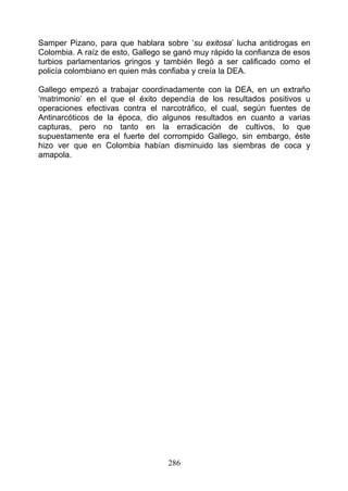 Samper Pizano, para que hablara sobre ‘su exitosa’ lucha antidrogas en
Colombia. A raíz de esto, Gallego se ganó muy rápido la confianza de esos
turbios parlamentarios gringos y también llegó a ser calificado como el
policía colombiano en quien más confiaba y creía la DEA.

Gallego empezó a trabajar coordinadamente con la DEA, en un extraño
‘matrimonio’ en el que el éxito dependía de los resultados positivos u
operaciones efectivas contra el narcotráfico, el cual, según fuentes de
Antinarcóticos de la época, dio algunos resultados en cuanto a varias
capturas, pero no tanto en la erradicación de cultivos, lo que
supuestamente era el fuerte del corrompido Gallego, sin embargo, éste
hizo ver que en Colombia habían disminuido las siembras de coca y
amapola.




                                  286
 