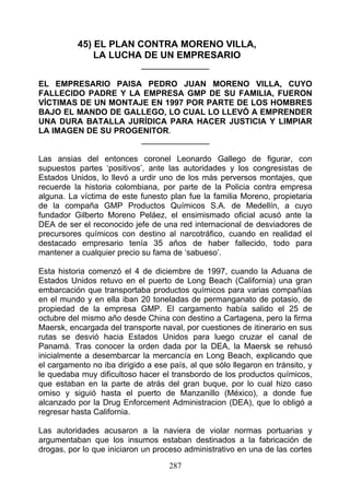 45) EL PLAN CONTRA MORENO VILLA,
               LA LUCHA DE UN EMPRESARIO
                            _______________

EL EMPRESARIO PAISA PEDRO JUAN MORENO VILLA, CUYO
FALLECIDO PADRE Y LA EMPRESA GMP DE SU FAMILIA, FUERON
VÍCTIMAS DE UN MONTAJE EN 1997 POR PARTE DE LOS HOMBRES
BAJO EL MANDO DE GALLEGO, LO CUAL LO LLEVÓ A EMPRENDER
UNA DURA BATALLA JURÍDICA PARA HACER JUSTICIA Y LIMPIAR
LA IMAGEN DE SU PROGENITOR.
                     _______________

Las ansias del entonces coronel Leonardo Gallego de figurar, con
supuestos partes ‘positivos’, ante las autoridades y los congresistas de
Estados Unidos, lo llevó a urdir uno de los más perversos montajes, que
recuerde la historia colombiana, por parte de la Policia contra empresa
alguna. La víctima de este funesto plan fue la familia Moreno, propietaria
de la compaña GMP Productos Químicos S.A. de Medellín, a cuyo
fundador Gilberto Moreno Peláez, el ensimismado oficial acusó ante la
DEA de ser el reconocido jefe de una red internacional de desviadores de
precursores químicos con destino al narcotráfico, cuando en realidad el
destacado empresario tenía 35 años de haber fallecido, todo para
mantener a cualquier precio su fama de ‘sabueso’.

Esta historia comenzó el 4 de diciembre de 1997, cuando la Aduana de
Estados Unidos retuvo en el puerto de Long Beach (California) una gran
embarcación que transportaba productos químicos para varias compañías
en el mundo y en ella iban 20 toneladas de permanganato de potasio, de
propiedad de la empresa GMP. El cargamento había salido el 25 de
octubre del mismo año desde China con destino a Cartagena, pero la firma
Maersk, encargada del transporte naval, por cuestiones de itinerario en sus
rutas se desvió hacia Estados Unidos para luego cruzar el canal de
Panamá. Tras conocer la orden dada por la DEA, la Maersk se rehusó
inicialmente a desembarcar la mercancía en Long Beach, explicando que
el cargamento no iba dirigido a ese país, al que sólo llegaron en tránsito, y
le quedaba muy dificultoso hacer el transbordo de los productos químicos,
que estaban en la parte de atrás del gran buque, por lo cual hizo caso
omiso y siguió hasta el puerto de Manzanillo (México), a donde fue
alcanzado por la Drug Enforcement Administracion (DEA), que lo obligó a
regresar hasta California.

Las autoridades acusaron a la naviera de violar normas portuarias y
argumentaban que los insumos estaban destinados a la fabricación de
drogas, por lo que iniciaron un proceso administrativo en una de las cortes

                                    287
 