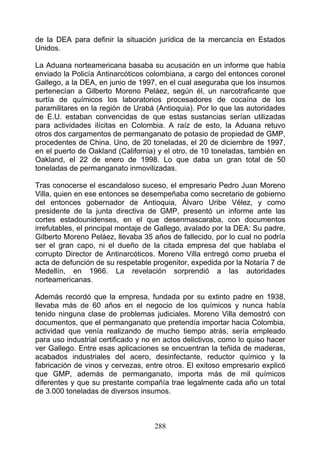 de la DEA para definir la situación jurídica de la mercancía en Estados
Unidos.

La Aduana norteamericana basaba su acusación en un informe que había
enviado la Policía Antinarcóticos colombiana, a cargo del entonces coronel
Gallego, a la DEA, en junio de 1997, en el cual aseguraba que los insumos
pertenecían a Gilberto Moreno Peláez, según él, un narcotraficante que
surtía de químicos los laboratorios procesadores de cocaína de los
paramilitares en la región de Urabá (Antioquia). Por lo que las autoridades
de E.U. estaban convencidas de que estas sustancias serían utilizadas
para actividades ilícitas en Colombia. A raíz de esto, la Aduana retuvo
otros dos cargamentos de permanganato de potasio de propiedad de GMP,
procedentes de China. Uno, de 20 toneladas, el 20 de diciembre de 1997,
en el puerto de Oakland (California) y el otro, de 10 toneladas, también en
Oakland, el 22 de enero de 1998. Lo que daba un gran total de 50
toneladas de permanganato inmovilizadas.

Tras conocerse el escandaloso suceso, el empresario Pedro Juan Moreno
Villa, quien en ese entonces se desempeñaba como secretario de gobierno
del entonces gobernador de Antioquia, Álvaro Uribe Vélez, y como
presidente de la junta directiva de GMP, presentó un informe ante las
cortes estadounidenses, en el que desenmascaraba, con documentos
irrefutables, el principal montaje de Gallego, avalado por la DEA: Su padre,
Gilberto Moreno Peláez, llevaba 35 años de fallecido, por lo cual no podría
ser el gran capo, ni el dueño de la citada empresa del que hablaba el
corrupto Director de Antinarcóticos. Moreno Villa entregó como prueba el
acta de defunción de su respetable progenitor, expedida por la Notaría 7 de
Medellín, en 1966. La revelación sorprendió a las autoridades
norteamericanas.

Además recordó que la empresa, fundada por su extinto padre en 1938,
llevaba más de 60 años en el negocio de los químicos y nunca había
tenido ninguna clase de problemas judiciales. Moreno Villa demostró con
documentos, que el permanganato que pretendía importar hacia Colombia,
actividad que venía realizando de mucho tiempo atrás, sería empleado
para uso industrial certificado y no en actos delictivos, como lo quiso hacer
ver Gallego. Entre esas aplicaciones se encuentran la teñida de maderas,
acabados industriales del acero, desinfectante, reductor químico y la
fabricación de vinos y cervezas, entre otros. El exitoso empresario explicó
que GMP, además de permanganato, importa más de mil químicos
diferentes y que su prestante compañía trae legalmente cada año un total
de 3.000 toneladas de diversos insumos.



                                    288
 