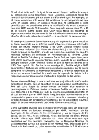 El industrial antioqueño, de igual forma, comprobó con certificaciones que
su cargamento venía legalmente hacia Colombia, acogiendo todas las
normas internacionales, para prevenir el tráfico de drogas. Por ejemplo, en
el primer embarque solo venían 20 toneladas de permanganato (el cual
viene en estado sólido, en cristales finos) para no sobrepasar el cupo
permitido por las autoridades sobre la movilización de estas sustancias,
que para GMP era de 30 toneladas. En el segundo venían otras 20, y 10
en el tercero. Como quiera que GMP tenía todos los registros de
importación y todos los permisos de las autoridades colombianas en regla,
el señor Moreno le pidió a la corte de E.U. la devolución de la mercancía.

Al verse prácticamente desenmascarado y sin argumentos para respaldar
su farsa, contenida en su informe inicial sobre las presuntas actividades
ilícitas del difunto Moreno Peláez y de GMP, Gallego ordenó varias
inspecciones violentas (con tintes de allanamiento) a las oficinas de la
citada empresa en Medellín, una de las cuales fue realizada por sus dos
máximos hombres de confianza en Antinarcóticos: El teniente Carlos
Mauricio Portilla Sánchez y el teniente Darío Enrique López Mosquera,
este último sobrino de Lucrecia ‘Borgia’, quien, violando la ley, absolvió al
corrupto capitán Oscar Pimienta Padilla, el que se robó los dineros de la
NAS (Ver capítulo 18). Dentro de su investigación, Portilla exigió a GMP
documentos y facturas de ventas de los productos químicos, por lo que la
compañía le suministró la información requerida y le dio las fotocopias de
todas las facturas, insertándole a cada una la copia de la cédula de los
respectivos compradores como prueba de la legalidad de las ventas.

Pero el siniestro Gallego buscaba de todas formas justificar la acción de las
autoridades gringas, que se apoyaban en sus ‘profundas’ investigaciones.
Fue así como luego de cuatro meses de haber sido retenido el
permanganato en Estados Unidos, el teniente Portilla, con el aval de su
jefe, presentó el 5 de marzo de 1998, su informe de judicialización 0410, en
el cual sostenía que en GMP había irregularidades administrativas en el
manejo de los precursores químicos, como la venta a personas naturales y
jurídicas ficticias con direcciones inexistentes, por lo tanto habría incurrido,
según él, en una violación de la Ley 30 de 1986 (o narcotráfico).

Como supuestas pruebas para demostrar su infundada tesis, ¡oh sorpresa!,
presentó todas las facturas entregadas por GMP, mutiladas, sin las
fotocopias de las cédulas de los compradores y, en la mayoría de los
casos, sin los NIT., ni los teléfonos, ni las direcciones de éstos. Portilla
también afirmó que GMP operaba con otras cinco empresas que
trabajaban con los permisos revocados por la Dirección Nacional de
Estupefacientes (DNE). Se trataba de un montaje más, orquestado por el
Director de Antinarcóticos, quien envió a las autoridades de E.U. el informe

                                      289
 