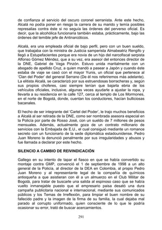 de confianza al servicio del oscuro coronel serranista. Ante este hecho,
Alcalá no podía poner en riesgo la carrera de su marido y temía posibles
represalias contra éste si no seguía las órdenes del perverso oficial. Es
decir, que la alcohólica funcionaria también estaba, prácticamente, bajo las
órdenes del temible jefe de Antinarcóticos.

Alcalá, era una empleada oficial de bajo perfil, pero con un buen sueldo,
que trabajaba con la ministra de Justicia samperista Almabeatriz Rengifo y
llegó a Estupefacientes porque era novia de un hijo del narcofiscal serpista
Alfonso Gómez Méndez, que a su vez, era asesor del entonces director de
la DNE, Gabriel de Vega Pinzón. Estuvo unida maritalmente con un
abogado de apellido Cruz, a quien mandó a pasear a Japón y cuando éste
estaba de viaje se casó con el mayor Yunis, un oficial que pertenece al
‘Clan del Poder’ del general Serrano (De él nos referiremos más adelante).
La elitista Alcalá, se caracterizó por sus estruendosas borracheras y, según
sus propios choferes, casi siempre tenían que bajarla ebria de los
vehículos oficiales, inclusive, algunas veces ayudarle a ajustar la ropa, y
llevarla a su residencia en la calle 127, cerca al templo de Los Mormones,
en el norte de Bogotá, donde, cuentan los conductores, hacían bulliciosas
bacanales.

El hecho de ser integrante del ‘Cartel del Poder’, le trajo muchos beneficios
a Alcalá al ser retirada de la DNE, como ser nombrada asesora especial en
la Policía por parte de Rosso José, con un sueldo de 7 millones de pesos
mensuales. Además, actualmente goza de un contrato millonario de
servicios con la Embajada de E.U., el cual consiguió mediante un romance
secreto con un funcionario de la sede diplomática estadounidense. Pedro
Juan Moreno la denunció penalrnente por sus irregularidades y abusos y
fue llamada a declarar por este hecho.

SILENCIO A CAMBIO DE REIVINDICACIÓN

Gallego en su intento de tapar el fiasco en que se había convertido su
montaje contra GMP, convenció el 1 de septiembre de 1998 a un alto
general de la Policía, al director de la DEA en Colombia, al propio Pedro
Juan Moreno y al representante legal de la compañía de químicos
antioqueña a que asistieran con él a un almuerzo en el Club Militar de
Bogotá, para tratar de buscarle una salida al espinoso caso que se había
vuelto inmanejable puesto que el empresario paisa desató una dura
campaña publicitaria nacional e internacional, mediante sus comunicados
públicos y los Temas de Irreflexión, para limpiar el buen nombre de su
fallecido padre y la imagen de la firma de su familia, la cual dejaba mal
parado al corrupto uniformado, quien consciente de lo que le podría
ocasionar su error, trató de buscar acercamientos.

                                    291
 