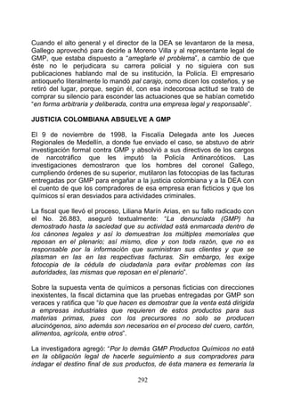 Cuando el alto general y el director de la DEA se levantaron de la mesa,
Gallego aprovechó para decirle a Moreno Villa y al representante legal de
GMP, que estaba dispuesto a “arreglarle el problema”, a cambio de que
éste no le perjudicara su carrera policial y no siguiera con sus
publicaciones hablando mal de su institución, la Policía. El empresario
antioqueño literalmente lo mandó pal carajo, como dicen los costeños, y se
retiró del lugar, porque, según él, con esa indecorosa actitud se trató de
comprar su silencio para esconder las actuaciones que se habían cometido
“en forma arbitraria y deliberada, contra una empresa legal y responsable”.

JUSTICIA COLOMBIANA ABSUELVE A GMP

El 9 de noviembre de 1998, la Fiscalía Delegada ante los Jueces
Regionales de Medellín, a donde fue enviado el caso, se abstuvo de abrir
investigación formal contra GMP y absolvió a sus directivos de los cargos
de narcotráfico que les imputó la Policía Antinarcóticos. Las
investigaciones demostraron que los hombres del coronel Gallego,
cumpliendo órdenes de su superior, mutilaron las fotocopias de las facturas
entregadas por GMP para engañar a la justicia colombiana y a la DEA con
el cuento de que los compradores de esa empresa eran ficticios y que los
químicos sí eran desviados para actividades criminales.

La fiscal que llevó el proceso, Liliana Marín Arias, en su fallo radicado con
el No. 26.883, aseguró textualmente: “La denunciada (GMP) ha
demostrado hasta la saciedad que su actividad está enmarcada dentro de
los cánones legales y así lo demuestran los múltiples memoriales que
reposan en el plenario; así mismo, dice y con toda razón, que no es
responsable por la información que suministran sus clientes y que se
plasman en las en las respectivas facturas. Sin embargo, les exige
fotocopia de la cédula de ciudadanía para evitar problemas con las
autoridades, las mismas que reposan en el plenario”.

Sobre la supuesta venta de químicos a personas ficticias con direcciones
inexistentes, la fiscal dictamina que las pruebas entregadas por GMP son
veraces y ratifica que “lo que hacen es demostrar que la venta está dirigida
a empresas industriales que requieren de estos productos para sus
materias primas, pues con los precursores no solo se producen
alucinógenos, sino además son necesarios en el proceso del cuero, cartón,
alimentos, agrícola, entre otros”.

La investigadora agregó: “Por lo demás GMP Productos Químicos no está
en la obligación legal de hacerle seguimiento a sus compradores para
indagar el destino final de sus productos, de ésta manera es temeraria la

                                    292
 