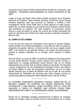 acusación que le hace la Policía Antinarcóticos al tratar de imponerle esta
obligación, trasladando responsabilidades sin ningún fundamento de tipo
legal”.

Luego se supo que Marín Arias había recibido presiones de la Directora
Nacional de Fiscalías, Clelia América Sánchez de Alfonso (Cuya historia
veremos adelante), para que revocara su decisión y volviera a abrir
investigación formal contra GMP pero la fiscal regional se negó porque,
según ella, no había pruebas en ese sentido como tampoco nuevos hechos
que ameritaran su apertura. Por este incidente, la funcionaria judicial
estuvo a punto de perder su cargo. Se conoció que recibió amenazas por
parte de miembros de la Policía por haber tomado la decisión favorable a
Moreno Villa.

EL COMPLOT DE CAMBIO

A raíz de que las cosas no marchaban como quería el coronel Gallego,
debido al fallo de la Fiscalía de Medellín y a que Moreno Villa no aceptó su
propuesta de guardar silencio, el oficial se ideó una nueva jugada contra
GMP y se acordó de sus grandes aliados: Los medios de comunicación,
quienes lo podrían respaldar en su montaje, como siempre lo habían
hecho.

Para tal efecto, en mayo de 1999, el canalla de Gallego se fue hasta donde
su gran amigo Mauricio Vargas Linares, director de la revista Cambio, y
organizaron un montaje periodístico contra Moreno Villa, en un intento
desesperado por enlodar ante la opinión pública la reputación del industrial
y ganar indulgencias con las autoridades de Estados Unidos, que todavía
no habían fallado el caso del empresario colombiano, ya que se había
pifiado diciendo que el padre de Moreno Villa era el jefe de una banda
internacional de traficantes de químicos para hacer drogas, cuando en
verdad ese patriarca antioqueño había fallecido hacía más de 30 años.
                            _______________

EL EXTRAÑO PERIODISTA MAURICIO VARGAS, DIRECTOR DE LA
REVISTA CAMBIO, ES EXPERTO EN HACER MONTAJES PARA
FAVORECER A SUS AMIGOS, COMO OCURRIÓ CON EL CASO DE
GALLEGO A QUIEN LE FABRICÓ UNA NOTICIA FALSA PARA
DESACREDITAR A GMP Y AL EMPRESARIO PEDRO JUAN MORENO.
                     _______________

Dentro de su estrategia encajaba perfectamente la fábrica de montajes
dirigida por Vargas, quien se ensañó contra el señor Moreno en un amplio


                                    293
 
