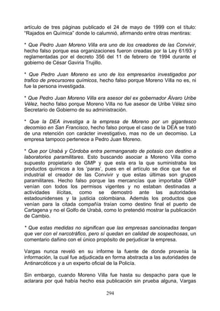 artículo de tres páginas publicado el 24 de mayo de 1999 con el título:
“Rajados en Química” donde lo calumnió, afirmando entre otras mentiras:

* Que Pedro Juan Moreno Villa era uno de los creadores de las Convivir,
hecho falso porque esa organizaciones fueron creadas por la Ley 61/93 y
reglamentadas por el decreto 356 del 11 de febrero de 1994 durante el
gobierno de César Gaviria Trujillo.

* Que Pedro Juan Moreno es uno de los empresarios investigados por
trafico de precursores químicos, hecho falso porque Moreno Villa no es, ni
fue la persona investigada.

* Que Pedro Juan Moreno Villa era asesor del ex gobernador Álvaro Uribe
Vélez, hecho falso porque Moreno Villa no fue asesor de Uribe Vélez sino
Secretario de Gobierno de su administración.

* Que la DEA investiga a la empresa de Moreno por un gigantesco
decomiso en San Francisco, hecho falso porque el caso de la DEA se trató
de una retención con carácter investigativo, mas no de un decomiso. La
empresa tampoco pertenece a Pedro Juan Moreno.

* Que por Urabá y Córdoba entra permanganato de potasio con destino a
laboratorios paramilitares. Esto buscando asociar a Moreno Villa corno
supuesto propietario de GMP y que esta era la que suministraba los
productos químicos a los ‘paras’, pues en el artículo se dice que fue el
industrial el creador de las Convivir y que estas últimas son grupos
paramilitares. Hecho falso porque las mercancías que importaba GMP
venían con todos los permisos vigentes y no estaban destinadas a
actividades ilícitas, como se demostró ante las autoridades
estadounidenses y la justicia colombiana. Además los productos que
venían para la citada compañía traían como destino final el puerto de
Cartagena y no el Golfo de Urabá, como lo pretendió mostrar la publicación
de Cambio.

* Que estas medidas no significan que las empresas sancionadas tengan
que ver con el narcotráfico, pero sí quedan en calidad de sospechosas, un
comentario dañino con el único propósito de perjudicar la empresa.

Vargas nunca reveló en su informe la fuente de donde provenía la
información, la cual fue adjudicada en forma abstracta a las autoridades de
Antinarcóticos y a un experto oficial de la Policía.

Sin embargo, cuando Moreno Villa fue hasta su despacho para que le
aclarara por qué había hecho esa publicación sin prueba alguna, Vargas

                                   294
 