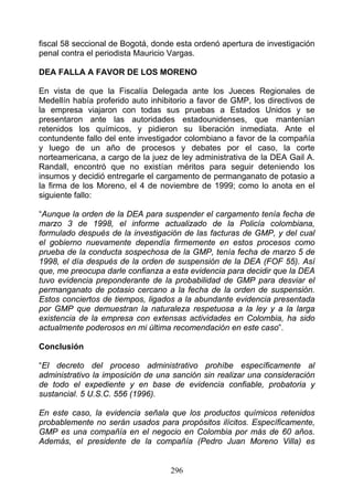 fiscal 58 seccional de Bogotá, donde esta ordenó apertura de investigación
penal contra el periodista Mauricio Vargas.

DEA FALLA A FAVOR DE LOS MORENO

En vista de que la Fiscalía Delegada ante los Jueces Regionales de
Medellín había proferido auto inhibitorio a favor de GMP, los directivos de
la empresa viajaron con todas sus pruebas a Estados Unidos y se
presentaron ante las autoridades estadounidenses, que mantenían
retenidos los químicos, y pidieron su liberación inmediata. Ante el
contundente fallo del ente investigador colombiano a favor de la compañía
y luego de un año de procesos y debates por el caso, la corte
norteamericana, a cargo de la juez de ley administrativa de la DEA Gail A.
Randall, encontró que no existían méritos para seguir deteniendo los
insumos y decidió entregarle el cargamento de permanganato de potasio a
la firma de los Moreno, el 4 de noviembre de 1999; como lo anota en el
siguiente fallo:

“Aunque la orden de la DEA para suspender el cargamento tenía fecha de
marzo 3 de 1998, el informe actualizado de la Policía colombiana,
formulado después de la investigación de las facturas de GMP, y del cual
el gobierno nuevamente dependía firmemente en estos procesos como
prueba de la conducta sospechosa de la GMP, tenía fecha de marzo 5 de
1998, el día después de la orden de suspensión de la DEA (FOF 55). Así
que, me preocupa darle confianza a esta evidencia para decidir que la DEA
tuvo evidencia preponderante de la probabilidad de GMP para desviar el
permanganato de potasio cercano a la fecha de la orden de suspensión.
Estos conciertos de tiempos, ligados a la abundante evidencia presentada
por GMP que demuestran la naturaleza respetuosa a la ley y a la larga
existencia de la empresa con extensas actividades en Colombia, ha sido
actualmente poderosos en mi última recomendación en este caso”.

Conclusión

“El decreto del proceso administrativo prohíbe específicamente al
administrativo la imposición de una sanción sin realizar una consideración
de todo el expediente y en base de evidencia confiable, probatoria y
sustancial. 5 U.S.C. 556 (1996).

En este caso, la evidencia señala que los productos químicos retenidos
probablemente no serán usados para propósitos ilícitos. Específicamente,
GMP es una compañía en el negocio en Colombia por más de 60 años.
Además, el presidente de la compañía (Pedro Juan Moreno Villa) es


                                   296
 