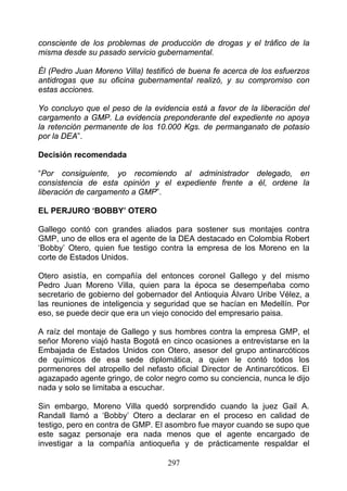 consciente de los problemas de producción de drogas y el tráfico de la
misma desde su pasado servicio gubernamental.

Él (Pedro Juan Moreno Villa) testificó de buena fe acerca de los esfuerzos
antidrogas que su oficina gubernamental realizó, y su compromiso con
estas acciones.

Yo concluyo que el peso de la evidencia está a favor de la liberación del
cargamento a GMP. La evidencia preponderante del expediente no apoya
la retención permanente de los 10.000 Kgs. de permanganato de potasio
por la DEA”.

Decisión recomendada

“Por consiguiente, yo recomiendo al administrador delegado, en
consistencia de esta opinión y el expediente frente a él, ordene la
liberación de cargamento a GMP”.

EL PERJURO ‘BOBBY’ OTERO

Gallego contó con grandes aliados para sostener sus montajes contra
GMP, uno de ellos era el agente de la DEA destacado en Colombia Robert
‘Bobby’ Otero, quien fue testigo contra la empresa de los Moreno en la
corte de Estados Unidos.

Otero asistía, en compañía del entonces coronel Gallego y del mismo
Pedro Juan Moreno Villa, quien para la época se desempeñaba como
secretario de gobierno del gobernador del Antioquia Álvaro Uribe Vélez, a
las reuniones de inteligencia y seguridad que se hacían en Medellín. Por
eso, se puede decir que era un viejo conocido del empresario paisa.

A raíz del montaje de Gallego y sus hombres contra la empresa GMP, el
señor Moreno viajó hasta Bogotá en cinco ocasiones a entrevistarse en la
Embajada de Estados Unidos con Otero, asesor del grupo antinarcóticos
de químicos de esa sede diplomática, a quien le contó todos los
pormenores del atropello del nefasto oficial Director de Antinarcóticos. El
agazapado agente gringo, de color negro como su conciencia, nunca le dijo
nada y solo se limitaba a escuchar.

Sin embargo, Moreno Villa quedó sorprendido cuando la juez Gail A.
Randall llamó a ‘Bobby’ Otero a declarar en el proceso en calidad de
testigo, pero en contra de GMP. El asombro fue mayor cuando se supo que
este sagaz personaje era nada menos que el agente encargado de
investigar a la compañía antioqueña y de prácticamente respaldar el

                                   297
 