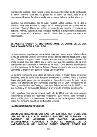 montaje de Gallego, pero nunca le dijo, en sus entrevistas en la Embajada,
al señor Moreno cuál era su papel en el caso. Es decir, que él y el
narcocoronel se confabularon en la trama contra la firma de los Moreno.

Cuando fue interrogado por la juez Randall sobre porqué no le dijo a
Moreno Villa que estaba a cargo de la investigación en contra de su
empresa, ‘Bobby’ Otero se volvió un manojo de nervios y confesó su
perjuria. Afirmó, sudoroso, que le había mentido al empresario antioqueño
para no asustarlo, además, que lo había hecho para sacarle más
información.
                             _______________

EL AGENTE ‘BOBBY’ OTERO MINTIÓ ANTE LA CORTE DE LA DEA
PARA FAVORECER A GALLEGO.
                    _______________

La juez, airada, le gritó que eso estaba muy mal hecho y que había violado
la ley de Estados Unidos. Otero solo decía, con la cabeza abajo, una y otra
vez, “Excuse me your honor please, excuse me your honor please”. La
única verdad que dijo Otero en la corte fue que los agentes de la DEA
bonificaban en Colombia a nombre de la NAS. ¡Qué extraña coincidencia
con los hombres de la Policía Antinarcóticos al mando del otrora coronel
Leonardo Gallego y del general Rosso José Serrano!

La señora Randall le dejó claro al perjuro Otero, o mejor dicho al big liar
‘Bobboy’, que él tenía que haberle informado a Moreno Villa y hacerlo
llevar abogado para que se defendiera. Recordemos que la juez varias
veces fue presionada por corruptos agentes de la DEA compañeros de
Otero y alcahuetes de Gallego, para que fallara en contra de GMP, cosa
que no hizo y en forma justa decisión a favor de la empresa antioqueña.

Esto significa que en la misma corte de la DEA uno de sus propios
funcionarios aceptó en repetidas ocasiones que mintió, para enlodar a
Moreno Villa, pero porque era uno de los hombres de la agencia no le pasó
nada. Así funciona la justicia en Estados Unidos.

LA CONSPIRACIÓN DE CLELIA
                     _______________

DICEN QUE BRUJAS DE QUE LAS HAY, LAS HAY. TANTO ASÍ, QUE
UNA DE ELLAS, CLELIA AMÉRICA SÁNCHEZ DE ALFONSO, ‘LA
BANDIDA’,  SE   APODERÓ    CON    SANTOS,    VELADORAS,
ESCAPULARIOS, ROSARIOS Y TODO LO DEMÁS, DE LA
NARCOFISCALÍA DEL ‘MOSCO’ GÓMEZ MÉNDEZ, DONDE FUE

                                   298
 
