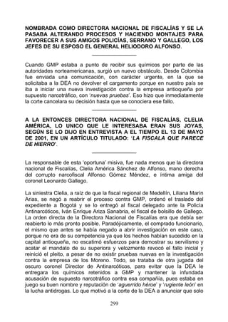 NOMBRADA COMO DIRECTORA NACIONAL DE FISCALÍAS Y SE LA
PASABA ALTERANDO PROCESOS Y HACIENDO MONTAJES PARA
FAVORECER A SUS AMIGOS POLICÍAS, SERRANO Y GALLEGO, LOS
JEFES DE SU ESPOSO EL GENERAL HELIODORO ALFONSO.
                     _______________

Cuando GMP estaba a punto de recibir sus químicos por parte de las
autoridades norteamericanas, surgió un nuevo obstáculo. Desde Colombia
fue enviada una comunicación, con carácter urgente, en la que se
solicitaba a la DEA no devolver el cargamento porque en nuestro país se
iba a iniciar una nueva investigación contra la empresa antioqueña por
supuesto narcotráfico, con ‘nuevas pruebas’. Eso hizo que inmediatamente
la corte cancelara su decisión hasta que se conociera ese fallo.
                             _______________

A LA ENTONCES DIRECTORA NACIONAL DE FISCALÍAS, CLELIA
AMÉRICA, LO UNICO QUE LE INTERESABA ERAN SUS JOYAS,
SEGÚN SE LO DIJO EN ENTREVISTA A EL TIEMPO EL 13 DE MAYO
DE 2001, EN UN ARTÍCULO TITULADO: ‘LA FISCALA QUE PARECE
DE HIERRO’.
                      _______________

La responsable de esta ‘oportuna’ misiva, fue nada menos que la directora
nacional de Fiscalías, Clelia América Sánchez de Alfonso, mano derecha
del corrupto narcofiscal Alfonso Gómez Méndez, e íntima amiga del
coronel Leonardo Gallego.

La siniestra Clelia, a raíz de que la fiscal regional de Medellín, Liliana Marín
Arias, se negó a reabrir el proceso contra GMP, ordenó el traslado del
expediente a Bogotá y se lo entregó al fiscal delegado ante la Policía
Antinarcóticos, Iván Enrique Ariza Sanabria, el fiscal de bolsillo de Gallego.
La orden directa de la Directora Nacional de Fiscalías era que debía ser
reabierto lo más pronto posible. Paradójicamente, el comprado funcionario,
el mismo que antes se había negado a abrir investigación en este caso,
porque no era de su competencia ya que los hechos habían sucedido en la
capital antioqueña, no escatimó esfuerzos para demostrar su servilismo y
acatar el mandato de su superiora y velozmente revocó el fallo inicial y
reinició el pleito, a pesar de no existir pruebas nuevas en la investigación
contra la empresa de los Moreno. Todo, se trataba de otra jugada del
oscuro coronel Director de Antinarcóticos, para evitar que la DEA le
entregara los químicos retenidos a GMP y mantener la infundada
acusación de supuesto narcotráfico contra esa compañía, pues estaba en
juego su buen nombre y reputación de ‘aguerrido héroe’ y ‘rugiente león’ en
la lucha antidrogas. Lo que motivó a la corte de la DEA a anunciar que solo

                                      299
 