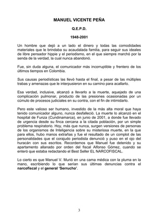 MANUEL VICENTE PEÑA

                                 Q.E.P.D.

                                1948-2001

Un hombre que dejó a un lado el dinero y todas las comodidades
materiales que le brindaba su acaudalada familia, para seguir sus ideales
de libre pensador hippie y el periodismo, en el que siempre marchó por la
senda de la verdad, la cual nunca abandonó.

Fue, sin duda alguna, el comunicador más incorruptible y frentero de los
últimos tiempos en Colombia.

Sus causas periodísticas las llevó hasta el final, a pesar de las múltiples
trabas y amenazas que le interpusieron en su camino para acallarlo.

Esa verdad, inclusive, alcanzó a llevarlo a la muerte, aquejado de una
complicación pulmonar, producto de las presiones ocasionadas por un
cúmulo de procesos judiciales en su contra, con el fin de intimidarlo.

Pero este valioso ser humano, investido de la más alta moral que haya
tenido comunicador alguno, nunca desfalleció. La muerte lo alcanzó en el
hospital de Funza (Cundinamarca), en junio de 2001, a donde fue llevado
de urgencia desde su finca cercana a la citada población, por un simple
problema respiratorio. Hoy, más que nunca, surgen versiones de personas
de los organismos de Inteligencia sobre su misteriosa muerte, en la que
para ellos, hubo manos extrañas y fue el resultado de un complot de las
personalidades que el corajudo periodista denunció y puso en el ojo del
huracán con sus escritos. Recordemos que Manuel fue detenido y su
apartamento allanado por orden del fiscal Alfonso Gómez, cuando se
enteró que estaba redactando el Best Seller EL NARCOFISCAL.

Lo cierto es que Manuel V. Murió en una cama médica con la pluma en la
mano, escribiendo lo que serían sus últimas denuncias contra el
narcofiscal y el general ‘Serrucho’.




                                    3
 