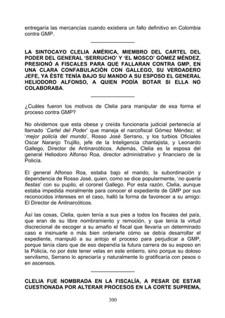 entregaría las mercancías cuando existiera un fallo definitivo en Colombia
contra GMP.
                           _______________

LA SINTOCAYO CLELIA AMÉRICA, MIEMBRO DEL CARTEL DEL
PODER DEL GENERAL ‘SERRUCHO’ Y ‘EL MOSCO’ GÓMEZ MÉNDEZ,
PRESIONÓ A FISCALES PARA QUE FALLARAN CONTRA GMP, EN
UNA CLARA CONFABULACIÓN CON GALLEGO, SU VERDADERO
JEFE, YA ÉSTE TENÍA BAJO SU MANDO A SU ESPOSO EL GENERAL
HELIODORO ALFONSO, A QUIEN PODÍA BOTAR SI ELLA NO
COLABORABA.
                      _______________

¿Cuáles fueron los motivos de Clelia para manipular de esa forma el
proceso contra GMP?

No olvidemos que esta obesa y creída funcionaria judicial pertenecía al
llamado ‘Cartel del Poder’ que maneja el narcofiscal Gómez Méndez; el
‘mejor policía del mundo’, Rosso José Serrano, y los turbios Oficiales
Oscar Naranjo Trujillo, jefe de la Inteligencia chantajista, y Leonardo
Gallego, Director de Antinarcóticos. Además, Clelia es la esposa del
general Heliodoro Alfonso Roa, director administrativo y financiero de la
Policía.

El general Alfonso Roa, estaba bajo el mando, la subordinación y
dependencia de Rosso José, quien, como se dice popularmente, ‘no quería
fiestas’ con su pupilo, el coronel Gallego. Por esta razón, Clelia, aunque
estaba impedida moralmente para conocer el expediente de GMP por sus
reconocidos intereses en el caso, halló la forma de favorecer a su amigo:
El Director de Antinarcóticos.

Ásí las cosas, Clelia, quien tenía a sus pies a todos los fiscales del país,
que eran de su libre nombramiento y remoción, y que tenía la virtud
discrecional de escoger a su amaño el fiscal que llevaría un determinado
caso e insinuarle o más bien ordenarle cómo se debía desarrollar el
expediente, manipuló a su antojo el proceso para perjudicar a GMP,
porque tenía claro que de eso dependía la futura carrera de su esposo en
la Policía, no por éste tener velas en este entierro, sino porque su doloso
servilismo, Serrano lo apreciaría y naturalmente lo gratificaría con pesos o
en ascensos.
                             _______________

CLELIA FUE NOMBRADA EN LA FISCALÍA, A PESAR DE ESTAR
CUESTIONADA POR ALTERAR PROCESOS EN LA CORTE SUPREMA,

                                    300
 