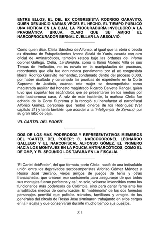 ENTRE ELLOS, EL DEL EX CONGRESISTA RODRIGO GARAVITO,
QUIEN DENUNCIÓ VARIAS VECES EL HECHO. EL TIEMPO PUBLICÓ
UNA NOTICIA EN LA CUAL LA PROCURADURÍA INVOLUCRÓ A LA
PRAGMÁTICA    BRUJA.    CLARO     QUE  SU    AMIGO   EL
NARCOPROCURADOR BERNAL CUÉLLAR LA ABSOLVIÓ.
                     _______________

Como quien dice, Clelia Sánchez de Alfonso, al igual que la ebria o beoda
ex directora de Estupefacientes Ivonne Alcalá de Yunis, casada con otro
oficial de Antinarcóticos, también estaba bajo las órdenes del infame
coronel Gallego. Clelia, ‘La Bandida’, como la llamó Moreno Villa es sus
Temas de Irreflexión, no es novata en la manipulación de procesos,
recordemos que ella fue denunciada penalmente por el ex congresista
liberal Rodrigo Garavito Hernández, condenado dentro del proceso 8.000,
por haber ocultado y cercenado las pruebas de expediente en la Corte
Suprema de Justicia, cuando esta mujer se desempeñaba como
magistrada auxiliar del honesto magistrado Ricardo Calvette Rangel, quien
tuvo que soportar los escándalos que se presentaron en los medios por
este bochornoso caso. A raíz de este incidente, la mañosa Clelia fue
echada de la Corte Suprema y la recogió su benefactor el narcofiscal
Alfonso Gómez, personaje que recibió dineros de los Rodríguez (Ver
capitulo 21) y tenía también que acceder a la ‘inteligencia de Serrano’ por
su gran rabo de paja.

‘EL CARTEL DEL PODER’
                            _______________

DOS DE LOS MÁS PODEROSOS Y REPRESENTATIVOS MIEMBROS
DEL ‘CARTEL DEL PODER’: EL NARCOCORONEL LEONARDO
GALLEGO Y EL NARCOFISCAL ALFONSO GÓMEZ. EL PRIMERO
HACÍA LOS MONTAJES EN LA POLICIA ANTINARCÓTICOS, COMO EL
DE GMP, Y EL SEGUNDO LOS TAPABA EN LA FISCALÍA.
                     _______________

‘El Cartel debPoder’, del que formaba parte Clelia, nació de una indisoluble
unión entre los depravados serposamperistas Alfonso Gómez Méndez y
Rosso José Serrano, viejos amigos de juegos de tenis y otras
francachelas, que crearon ese contubernio para asegurarse de que todos
sus montajes fueran perfectos y así, no solo, volverse invencibles como los
funcionarios más poderosos de Colombia, sino para ganar fama ante los
arrodillados medios de comunicación. El ‘matrimonio’ de los dos funestos
personajes permitió que policías retirados, familiares y amigos de los
generales del círculo de Rosso José terminaran trabajando en altos cargos
en la Fiscalía y que conservaran durante mucho tiempo sus puestos.

                                    301
 