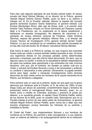 Para citar solo algunos ejemplos de esa fiscalía policial están: El asesor
privado del fiscal Gómez Méndez, el ex director de la Policía, general
retirado Miguel Antonio Gómez Padilla, quien se llevó a su sobrina a
trabajar con él. En la Fiscalía, además, laboran la esposa del corrupto
general serranista Gustavo Socha Salamanca; el general retirado Luis
Enrique Montenegro Rinco, alter ego de Rosso José, y el coronel José
Antonio Tatis Pacheco (Votado en forma fulminante por Pastrana cuando
llegó a la Presidencia, por no colaborarle en la época preelectoral y
declararse un serpista consagrado). No dejemos de mencionar a la
petulante sin tocayo directora nacional de Fiscalías, Clelia América
Sánchez, esposa del general Heliodoro Alfonso Roa, y al director del
Cuerpo Técnico de Investigación (CTI), general retirado Ismael Trujillo
Polanco. Lo que se constituyó en un verdadero clan policial incrustado en
el más alto nivel del búnker de ‘El Mosco’ narcofiscal Gómez Méndez.

Este hecho le daba a la Policía la ventaja, sin que ninguna otra autoridad
hiciera nada por miedo o porque también estaba asociada al clan, de tener
una ingerencia directa en los procesos penales contra determinadas
personas o empresas, que ella misma había denunciado. Es decir, que en
algunos casos no existió, ni existe en la actualidad la debida independencia
de estos dos poderes para garantizarle a los sindicados los más mínimos
derechos, sino que, por el contrario, los fiscales ya sabían cuál era su
misión y siempre terminaban llevando a juicio a los procesados y pidiendo
su condena o absolverlos si eran policías. Obviamente, la jugada también
servía para tapar, ocultar o manipular investigaciones sobre diversas
denuncias de toda índole contra los hombres de la cúpula serranista de la
Policía, sus familiares o allegados.

Para nombrar solo un caso de lo anterior, basta ver qué pasó con la grave
denuncia que interpuso ante la Fiscalía, el 31 de enero de. 2000, el juez
Diego Coley por abuso de autoridad, constreñimiento ilegal y tentativa de
prevaricato contra el narcogeneral Rosso José Serrano, quien, en un
hecho único e insólito en Colombia, amenazó y presionó al jurista por
detener, a su ayudante privado, el capitán Oscar Pimienta Padilla, ladrón
de los dineros de la NAS, pues no sucedió nada. Recordemos que en la
Fiscalía trabaja el primo de ese ratero piloto de Antinarcóticos, el general
retirado Miguel Antonio Gómez Padilla, quien nunca iba a dejar que ese
proceso progresara, porque lesionaba los intereses de su pariente y
enlodaba su familia.

El ‘Cartel del Poder’, que implementaron Serrano y sus hombres de
confianza en la Policía, les permitió a este narcogeneral y a sus esbirros
crear un sistema de defensa o de autojuzgamiento dentro de la institución

                                    302
 