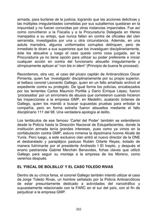 armada, para burlarse de la justicia, logrando que las acciones delictivas y
las múltiples irregularidades cometidas por sus subalternos quedaran en la
impunidad y no fueran conocidas por otras instancias imparciales. Fue así
como convirtieron a la Fiscalía y a la Procuraduría Delegada en títeres
manejados a su antojo, que nunca fallan en contra de oficiales del clan
serranista, investigados por una u otra circunstancia. Además, en una
astuta maniobra, algunos uniformados corruptos delinquen, pero de
inmediato le dicen a sus superiores que los investiguen disciplinariamente,
éste los absuelve y luego el caso queda como cosa juzgada, así la
Procuraduría ya no tiene opción para utilizar su poder preferente e iniciar
cualquier acción en contra del funcionario absuelto irregularmente y
olímpicamente aplican el “non bis in idem” (Principio de buena fe procesal).

Recordemos, otra vez, el caso del pícaro capitán de Antinarcóticos Oscar
Pimienta, quien fue ‘investigado’ disciplinariamente por su propio superior,
el bellaco coronel Leonardo Gallego, quien en un fallo amañado archivó el
expediente contra su protegido. De igual forma los policías, encabezados
por los tenientes Carlos Mauricio Portilla y Darío Enrique López, fueron
‘procesados’ por un sinnúmero de abusos que cometieron cuando hicieron
las inspecciones a la empresa GMP, en Medellín, acatando órdenes de
Gallego, quien los mandó a buscar supuestas pruebas para enlodar la
compañía, pero en forma extraña fueron absueltos mediante el fallo
disciplinario 111 del 98. Una verdadera apología al delito.

Los tentáculos de ese famoso ‘Cartel del Poder’ también se extendieron
desde la Policía hasta la Dirección Nacional de Estupefacientes, donde la
institución armada tenía grandes intereses, pues como ya vimos en la
confabulación contra GMP, estuvo inmersa la dipsómana Ivonne Alcalá de
Yunis. Pero luego, a este exclusivo clan entró el nuevo director de la DNE
el desbaratado y parapléjico pastuso Rubén Orlarte Reyes, botado de
manera fulminante por el presidente Andresito I El Inepto, y después el
enano pastranista Gabriel Merchán Benavides, fichas claves que utilizó
Gallego para seguir su montaje a la empresa de los Moreno, como
veremos después.

EL ‘FISCAL DE BOLSILLO’ Y EL CASO TOLEDO RIVAS

Dentro de su cínica farsa, el coronel Gallego también intentó utilizar el caso
de.Jorge Toledo Rivas, un hombre señalado por la Policía Antinarcóticos
de estar presuntamente dedicado a actividades del narcotráfico y
supuestamente relacionado con la FARC en el sur del país, con el fin de
perjudicar a la empresa GMP.



                                     303
 