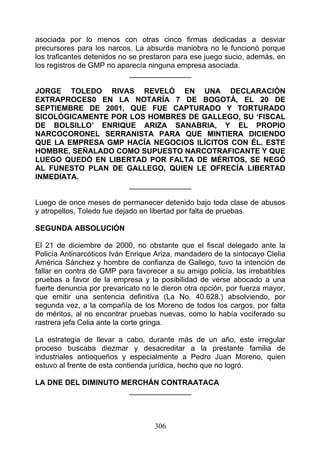 asociada por lo menos con otras cinco firmas dedicadas a desviar
precursores para los narcos. La absurda maniobra no le funcionó porque
los traficantes detenidos no se prestaron para ese juego sucio, además, en
los registros de GMP no aparecía ninguna empresa asociada.
                             _______________

JORGE TOLEDO RIVAS REVELÓ EN UNA DECLARACIÓN
EXTRAPROCES0 EN LA NOTARÍA 7 DE BOGOTÁ, EL 20 DE
SEPTIEMBRE DE 2001, QUE FUE CAPTURADO Y TORTURADO
SICOLÓGICAMENTE POR LOS HOMBRES DE GALLEGO, SU ‘FISCAL
DE BOLSILLO’ ENRIQUE ARIZA SANABRIA, Y EL PROPIO
NARCOCORONEL SERRANISTA PARA QUE MINTIERA DICIENDO
QUE LA EMPRESA GMP HACÍA NEGOCIOS ILÍCITOS CON ÉL. ESTE
HOMBRE, SEÑALADO COMO SUPUESTO NARCOTRAFICANTE Y QUE
LUEGO QUEDÓ EN LIBERTAD POR FALTA DE MÉRITOS, SE NEGÓ
AL FUNESTO PLAN DE GALLEGO, QUIEN LE OFRECÍA LIBERTAD
INMEDIATA.
                    _______________

Luego de once meses de permanecer detenido bajo toda clase de abusos
y atropellos, Toledo fue dejado en libertad por falta de pruebas.

SEGUNDA ABSOLUCIÓN

El 21 de diciembre de 2000, no obstante que el fiscal delegado ante la
Policía Antinarcóticos Iván Enrique Ariza, mandadero de la sintocayo Clelia
América Sánchez y hombre de confianza de Gallego, tuvo la intención de
fallar en contra de GMP para favorecer a su amigo policía, las irrebatibles
pruebas a favor de la empresa y la posibilidad de verse abocado a una
fuerte denuncia por prevaricato no le dieron otra opción, por fuerza mayor,
que emitir una sentencia definitiva (La No. 40.628.) absolviendo, por
segunda vez, a la compañía de los Moreno de todos los cargos, por falta
de méritos, al no encontrar pruebas nuevas, como lo había vociferado su
rastrera jefa Celia ante la corte gringa.

La estrategia de llevar a cabo, durante más de un año, este irregular
proceso buscaba diezmar y desacreditar a la prestante familia de
industriales antioqueños y especialmente a Pedro Juan Moreno, quien
estuvo al frente de esta contienda jurídica, hecho que no logró.

LA DNE DEL DIMINUTO MERCHÁN CONTRAATACA
                     _______________



                                   306
 