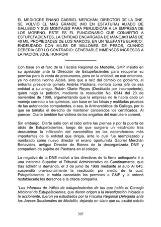 EL MEDIOCRE ENANO GABRIEL MERCHÁN, DIRECTOR DE LA DNE,
SE VOLVIÓ EL MÁS GRANDE (NO EN ESTATURA) ALIADO DE
GALLEGO Y SUS MONTAJES PARA PERJUDICAR A LA EMPRESA DE
LOS MORENO. ESTE ES EL FUNCIONARIO QUE CONVIRTIÓ A
ESTUPEFACIENTES, LA ENTIDAD ENCARGADA DE MANEJAR MÁS DE
40 MIL PROPIEDADES DE LOS NARCOS, EN UN ‘ELEFANTE BLANCO’,
ENDEUDADO CON MILES DE MILLONES DE PESOS, CUANDO
DEBERÍA SER LO CONTRARIO: GENERARLE INMENSOS INGRESOS A
LA NACIÓN. ¡QUE HORROR!
                      _______________

Con base en el fallo de la Fiscalía Regional de Medellín, GMP insistió en
su apelación ante la Dirección de Estupefacientes para recuperar su
permiso para la venta de precursores, pero en la entidad, en ese entonces,
ya no estaba Ivonne Alcalá, sino que a raíz del cambio de gobierno, el
entrante presidente gomelo Andrés Pastrana, nombró como jefe de esa
entidad a su amigo, Rubén Olarte Reyes (Destituido por incompetente),
quien negó la petición, mediante la resolución No. 0944 del 23 de
noviembre de 1998, argumentando que la empresa no le había dado un
manejo correcto a los químicos, con base en las falsas y mutiladas pruebas
de las autoridades competentes, o sea, la Antinarcóticos de Gallego, por lo
que se tomaba el derecho de mantener cancelados los certificados. Al
parecer, Olarte también fue víctima de los engaños del marrullero coronel.

Sin embargo, Olarte salió con el rabo entre las piernas y por la puerta de
atrás de Estupefacientes, luego de que surgiera un escándalo tras
descubrirse la infiltración del narcotráfico en las dependencias más
importantes de la entidad que dirigía, ante lo cual fue reemplazado y
nombrado como nuevo director el enano oportunista Gabriel Merchán
Benavides, antiguo Director de Bienes de la desorganizada DNE y
compañero de pupitre de Pastrana en el colegio.

La negativa de la DNE motivó a las directivas de la firma antioqueña ir a
una instancia Superior: el Tribunal Administrativo de Cundinamarca, que
tras admitir la demanda, el 3 de junio de 1999 mediante el auto Al 043,
suspendió provisionalmente la resolución por medio de la cual,
Estupefacientes le había cancelado los permisos a GMP y le ordenó
restablecerle los derechos a la citada compañía.

“Los informes de tráfico de estupefacientes de los que habla el Consejo
Nacional de Estupefacientes, que dieron origen a la investigación iniciada a
la accionante, fueron ya estudiados por la Fiscalía Regional Delegada ante
los Jueces Seccionales de Medellín, dejando en claro que no existió mérito


                                    307
 