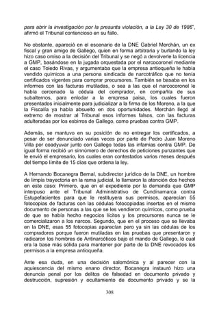 para abrir la investigación por la presunta violación, a la Ley 30 de 1986”,
afirmó el Tribunal contencioso en su fallo.

No obstante, apareció en el escenario de la DNE Gabriel Merchán, un ex
fiscal y gran amigo de Gallego, quien en forma arbitraria y burlando la ley
hizo caso omiso a la decisión del Tribunal y se negó a devolverle la licencia
a GMP, basándose en la jugada orquestada por el narcocoronel mediante
el caso Toledo Rivas, y argumentaba que la empresa antioqueña le había
vendido químicos a una persona sindicada de narcotráfico que no tenía
certificados vigentes para comprar precursores. También se basaba en los
informes con las facturas mutiladas, o sea a las que el narcocoronel le
había cercenado la cédula del comprador, en compañía de sus
subalternos, para enlodar a la empresa paisa, los cuales fueron
presentados inicialmente para judicializar a la firma de los Moreno, a la que
la Fiscalía ya había absuelto en dos oportunidades. Merchán llegó al
extremo de mostrar al Tribunal esos informes falsos, con las facturas
adulteradas por los esbirros de Gallego, como pruebas contra GMP.

Además, se mantuvo en su posición de no entregar los certificados, a
pesar de ser denunciado varias veces por parte de Pedro Juan Moreno
Villa por coadyuvar junto con Gallego todas las infamias contra GMP. De
igual forma recibió un sinnúmero de derechos de peticiones punzantes que
le envió el empresario, los cuales eran contestados varios meses después
del tiempo límite de 15 días que ordena la ley.

A Hernando Bocanegra Bernal, subdirector jurídico de la DNE, un hombre
de limpia trayectoria en la rama judicial, le llamaron la atención dos hechos
en este caso: Primero, que en el expediente por la demanda que GMP
interpuso ante el Tribunal Administrativo de Cundinamarca contra
Estupefacientes para que le restituyera sus permisos, aparecían 55
fotocopias de facturas con las cédulas fotocopiadas insertas en el mismo
documento de personas a las que se les vendieron químicos, como prueba
de que se había hecho negocios lícitos y los precursores nunca se le
comercializaron a los narcos. Segundo, que en el proceso que se llevaba
en la DNE, esas 55 fotocopias aparecían pero ya sin las cédulas de los
compradores porque fueron mutiladas en las pruebas que presentaron y
radicaron los hombres de Antinarcóticos bajo el mando de Gallego, lo cual
era la base más sólida para mantener por parte de la DNE revocados los
permisos a la empresa antioqueña.

Ante esa duda, en una decisión salomónica y al parecer con la
aquiescencia del mismo enano director, Bocanegra instauró hizo una
denuncia penal por los delitos de falsedad en documento privado y
destrucción, supresión y ocultamiento de documento privado y se la

                                    308
 