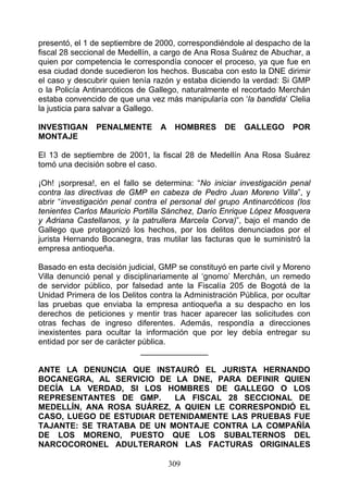 presentó, el 1 de septiembre de 2000, correspondiéndole al despacho de la
fiscal 28 seccional de Medellín, a cargo de Ana Rosa Suárez de Abuchar, a
quien por competencia le correspondía conocer el proceso, ya que fue en
esa ciudad donde sucedieron los hechos. Buscaba con esto la DNE dirimir
el caso y descubrir quien tenía razón y estaba diciendo la verdad: Si GMP
o la Policía Antinarcóticos de Gallego, naturalmente el recortado Merchán
estaba convencido de que una vez más manipularía con ‘la bandida’ Clelia
la justicia para salvar a Gallego.

INVESTIGAN     PENALMENTE        A    HOMBRES      DE   GALLEGO       POR
MONTAJE

El 13 de septiembre de 2001, la fiscal 28 de Medellín Ana Rosa Suárez
tomó una decisión sobre el caso.

¡Oh! ¡sorpresa!, en el fallo se determina: “No iniciar investigación penal
contra las directivas de GMP en cabeza de Pedro Juan Moreno Villa”, y
abrir “investigación penal contra el personal del grupo Antinarcóticos (los
tenientes Carlos Mauricio Portilla Sánchez, Darío Enrique López Mosquera
y Adriana Castellanos, y la patrullera Marcela Corva)”, bajo el mando de
Gallego que protagonizó los hechos, por los delitos denunciados por el
jurista Hernando Bocanegra, tras mutilar las facturas que le suministró la
empresa antioqueña.

Basado en esta decisión judicial, GMP se constituyó en parte civil y Moreno
Villa denunció penal y disciplinariamente al ‘gnomo’ Merchán, un remedo
de servidor público, por falsedad ante la Fiscalía 205 de Bogotá de la
Unidad Primera de los Delitos contra la Administración Pública, por ocultar
las pruebas que enviaba la empresa antioqueña a su despacho en los
derechos de peticiones y mentir tras hacer aparecer las solicitudes con
otras fechas de ingreso diferentes. Además, respondía a direcciones
inexistentes para ocultar la información que por ley debía entregar su
entidad por ser de carácter pública.
                             _______________

ANTE LA DENUNCIA QUE INSTAURÓ EL JURISTA HERNANDO
BOCANEGRA, AL SERVICIO DE LA DNE, PARA DEFINIR QUIEN
DECÍA LA VERDAD, SI LOS HOMBRES DE GALLEGO O LOS
REPRESENTANTES DE GMP.     LA FISCAL 28 SECCIONAL DE
MEDELLÍN, ANA ROSA SUÁREZ, A QUIEN LE CORRESPONDIÓ EL
CASO, LUEGO DE ESTUDIAR DETENIDAMENTE LAS PRUEBAS FUE
TAJANTE: SE TRATABA DE UN MONTAJE CONTRA LA COMPAÑÍA
DE LOS MORENO, PUESTO QUE LOS SUBALTERNOS DEL
NARCOCORONEL ADULTERARON LAS FACTURAS ORIGINALES

                                     309
 