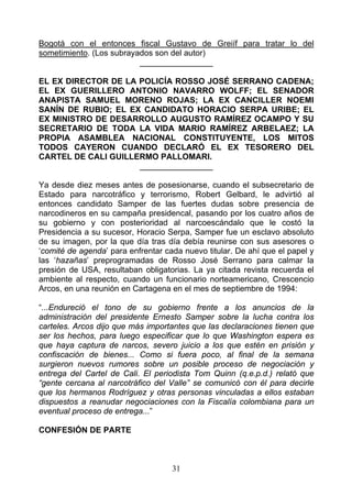 Bogotá con el entonces fiscal Gustavo de Greiíf para tratar lo del
sometimiento. (Los subrayados son del autor)
                          ________________

EL EX DIRECTOR DE LA POLICÍA ROSSO JOSÉ SERRANO CADENA;
EL EX GUERILLERO ANTONIO NAVARRO WOLFF; EL SENADOR
ANAPISTA SAMUEL MORENO ROJAS; LA EX CANCILLER NOEMI
SANÍN DE RUBIO; EL EX CANDIDATO HORACIO SERPA URIBE; EL
EX MINISTRO DE DESARROLLO AUGUSTO RAMÍREZ OCAMPO Y SU
SECRETARIO DE TODA LA VIDA MARIO RAMÍREZ ARBELAEZ; LA
PROPIA ASAMBLEA NACIONAL CONSTITUYENTE, LOS MITOS
TODOS CAYERON CUANDO DECLARÓ EL EX TESORERO DEL
CARTEL DE CALI GUILLERMO PALLOMARI.
                     ________________

Ya desde diez meses antes de posesionarse, cuando el subsecretario de
Estado para narcotráfico y terrorismo, Robert Gelbard, le advirtió al
entonces candidato Samper de las fuertes dudas sobre presencia de
narcodineros en su campaña presidencal, pasando por los cuatro años de
su gobierno y con posterioridad al narcoescándalo que le costó la
Presidencia a su sucesor, Horacio Serpa, Samper fue un esclavo absoluto
de su imagen, por la que día tras día debía reunirse con sus asesores o
‘comité de agenda’ para enfrentar cada nuevo titular. De ahí que el papel y
las ‘hazañas’ preprogramadas de Rosso José Serrano para calmar la
presión de USA, resultaban obligatorias. La ya citada revista recuerda el
ambiente al respecto, cuando un funcionario norteamericano, Crescencio
Arcos, en una reunión en Cartagena en el mes de septiembre de 1994:

“...Endureció el tono de su gobierno frente a los anuncios de la
administración del presidente Ernesto Samper sobre la lucha contra los
carteles. Arcos dijo que más importantes que las declaraciones tienen que
ser los hechos, para luego especificar que lo que Washington espera es
que haya captura de narcos, severo juicio a los que estén en prisión y
confiscación de bienes... Como si fuera poco, al final de la semana
surgieron nuevos rumores sobre un posible proceso de negociación y
entrega del Cartel de Cali. El periodista Tom Quinn (q.e.p.d.) relató que
“gente cercana al narcotráfico del Valle” se comunicó con él para decirle
que los hermanos Rodríguez y otras personas vinculadas a ellos estaban
dispuestos a reanudar negociaciones con la Fiscalía colombiana para un
eventual proceso de entrega...”

CONFESIÓN DE PARTE



                                    31
 