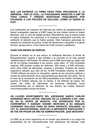 QUE LES ENTREGÓ LA FIRMA PAISA PARA PERJUDICAR A LA
EMPRESA, POR LO CUAL, LA FUNCIONARIA ABSOLVIÓ A GMP DE
TODO CARGO Y ORDENÓ INVESTIGAR PENALMENTE POR
FALSEDAD A LOS POLICÍAS DE GALLEGO. ¡CÓMO LE QUEDÓ EL
OJO!
                    _______________

Los certificados de carencia de informes por tráfico de estupefacientes le
fueron entregados vigentes a GMP luego de tres tutelas contra el inepto
Merchán, tras un año de batalla jurídica. Recordemos que el enano jurista
le había entregado los permisos a la empresa antioqueña vencidos sin
restituirle el derecho que le había quitado. Este tramposo personaje es
experto en manipular la justicia, burlar las decisiones y atropellar a la gente
de bien, porque eso sí, a los narcos les rinde honores y pleitesías.

CAOS CON BIENES DE NARCOS

Durante el tiempo en el que estuvo el ineficiente Merchán al frente de
Estupefacientes, quebró a esa entidad y la convirtió en el más grande
‘elefante blanco’ del Estado. Se estima que la DNE tiene bajo su cargo más
de 40 mil bienes incautados a los narcos, entre ellos: 12. 000 inmuebles
urbanos; 500 predios rurales sin delimitar; 326 naves y 4.326 vehículos,
entre otros miles de elementos, enseres y animales. Fuentes del mismo
organismo calculan que solo de los 12.000 inmuebles urbanos se deben
10.000 millones de pesos en impuestos, aparte de los servicios públicos y
cuotas de administración de la copropiedad que alcanzan otro tanto. Tal es
el caso de la devolución de las 308 propiedades a los Gaitán Cendales, a
quienes el Estado adeuda, por lo menos, 5 mil millones de pesos. Sin
contar, las miles de demandas de personas señaladas como
narcotraficantes por el deterioro de sus bienes, las cuales alcanzan
inconmensurables sumas de dinero.
                             _______________

UN LUJOSO APARTAMENTO DEL ASESINADO NARCO CARLOS
HERNANDO MAYA HOYOS, ÚBICADO EN LA CARRERA 8 NO. 140A-
80, EN EL NORTE DE BOGOTÁ, FUE ENTREGADO POR EL
CORROMPIDO Y DAÑADO ‘GNOMO’ MERCHÁN A SU AMIGAZO
LEONARDO GALLEGO PARA SU BUEN DISFRUTE, VIOLANDO LA
LEY. EL NARCOCORONEL VIVIÓ EN LA IMPONENTE EDIFICACIÓN Y
SE FUE SIN PAGAR UN AÑO DE ADMINISTRACIÓN. ¡QUE DESCARO!
                      _______________

La DNE es el único organismo en el mundo que teniendo a su cargo las
propiedades de los narcotraficantes más poderosos del planeta, está

                                     310
 