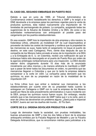 EL CASO DEL SEGUNDO EMBARQUE EN PUERTO RICO

Debido a que en junio de 1999, el Tribunal Administrativo de
Cundinamarca ordenó restablecerle los derechos a GMP y le exigió a la
DNE devolverle a la empresa paisa los permisos vigentes para la venta de
productos químicos, ésta realizó nuevamente una importación de 18
toneladas de permanganato de potasio. La compañía, acogiendo todas las
sugerencias de la Aduana de Estados Unidos y la DEA, dio aviso a las
autoridades norteamericanas con anticipación al posible paso del
cargamento por los puertos estadounidenses.

En esa ocasión, GMP hizo la importación de otra empresa y otra naviera, la
holandesa Lithos, utilizando ¡la modalidad CIF (la cual responsabiliza al
proveedor de todos los costos de transporte y conlleva que la propiedad de
las mercancías es suya, hasta tanto el cargamento no toque el puerto de
destino, en este caso Cartagena). Pero, veinte días después de que la
compañía de los Moreno había enviado el aviso de la importación a la DEA
y a la Embajada de E. U. en Colombia, recibió una notificación de que el
embarque había sido descargado en el puerto de Puerto Rico por orden de
la agencia antidrogas norteamericana para una inspección. La DEA decidió
retener dicho cargamento durante 15 días más de lo anunciado
inicialmente por ellos mismos y de manera arbitraria le manifestó a GMP
que a pasar de tener todos los documentos en orden, no permitiría que las
mercancías llegaran a Colombia y que por lo tanto la empresa debería
comparecer a la corte en USA. La compañía paisa demostró que los
químicos no eran de su propiedad en razón de la modalidad de la
importación CIF.

La firma Lithos tuvo que entrar a reclamar sus mercancías a los
estadounidenses por cuanto eran de su propiedad hasta cuando la
entregaran en Cartagena a GMP con lo cual la empresa de los Moreno
quedó por filera de este procedimiento administrativo o nuevo incidente con
la DEA, porque los químicos nunca fueron suyos. Sin embargo, resulta
extraño que si las mercancías eran de GMP había que ir a la corte, pero si
eran de Lithos las devolverían sin problema alguno. ¿Será justa e imparcial
la DEA?, bueno así son los dueños del mundo... El Tío Sam.

CORTE DE E.U. ORDENA DEVOLVER PRODUCTOS A GMP

Luego de demostrar hasta la saciedad, con pruebas irrefutables, las
buenas actuaciones de GMP y tras los dos fallos a favor de la empresa
antioqueña emitidos por la Fiscalía Regional de Medellín y por la Fiscalía
Delegada Antinarcóticos, que no encontraron méritos para judicializar a la


                                   312
 