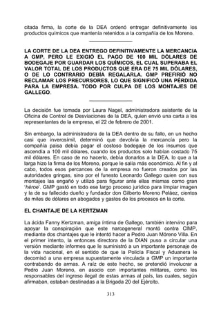 citada firma, la corte de la DEA ordenó entregar definitivamente los
productos químicos que mantenía retenidos a la compañía de los Moreno.
                          _______________

LA CORTE DE LA DEA ENTREGO DEFINITIVAMENTE LA MERCANCIA
A GMP, PERO LE EXIGIÓ EL PAGO DE 100 MIL DÓLARES DE
BODEGAJE POR GUARDAR LOS QUÍMICOS, EL CUAL SUPERABA EL
VALOR TOTAL DE LOS PRODUCTOS QUE ERA DE 75 MIL DÓLARES,
O DE LO CONTRARIO DEBÍA REGALARLA. GMP PREFIRIÓ NO
RECLAMAR LOS PRECURSORES, LO QUE SIGNIFICÓ UNA PÉRDIDA
PARA LA EMPRESA. TODO POR CULPA DE LOS MONTAJES DE
GALLEGO.
                     _______________

La decisión fue tomada por Laura Nagel, administradora asistente de la
Oficina de Control de Desviaciones de la DEA, quien envió una carta a los
representantes de la empresa, el 22 de febrero de 2001.

Sin embargo, la administradora de la DEA dentro de su fallo, en un hecho
casi que inverosímil, determinó que devolvía la mercancía pero la
compañía paisa debía pagar el costoso bodegaje de los insumos que
ascendía a 100 mil dólares, cuando los productos solo habían costado 75
mil dólares. En caso de no hacerlo, debía donarlos a la DEA, lo que a la
larga hizo la firma de los Moreno, porque le salía más económico. Al fin y al
cabo, todos esos percances de la empresa no fueron creados por las
autoridades gringas, sino por el funesto Leonardo Gallego quien con sus
montajes las engañó y utilizó para figurar ante ellas mismas como gran
‘héroe’. GMP gastó en todo ese largo proceso jurídico para limpiar imagen
y la de su fallecido dueño y fundador don Gilberto Moreno Peláez, cientos
de miles de dólares en abogados y gastos de los procesos en la corte.

EL CHANTAJE DE LA KERTZMAN

La ácida Fanny Kertzman, amiga íntima de Gallego, también intervino para
apoyar la conspiraçión que este narcogeneral montó contra CIMP,
mediante dos chantajes que le intentó hacer a Pedro Juan Móreno Villa. En
el primer intento, la entonces directora de la DIAN puso a circular una
versión mediante informes que le suministró a un importante personaje de
la vida nacional, en el sentido de que la Policía Fiscal y Aduanera le
decomisó a una empresa supuestamente vinculada a GMP un importante
contrabando de armas. A raíz de este hecho, se pretendió involucrar a
Pedro Juan Moreno, en asocio con importantes militares, como los
responsables del ingreso ilegal de estas armas al país, las cuales, según
afirmaban, estaban destinadas a la Brigada 20 del Ejército.

                                    313
 