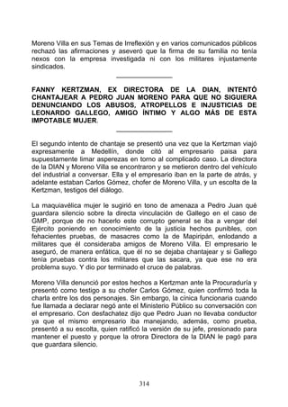 Moreno Villa en sus Temas de Irreflexión y en varios comunicados públicos
rechazó las afirmaciones y aseveró que la firma de su familia no tenía
nexos con la empresa investigada ni con los militares injustamente
sindicados.
                          _______________

FANNY KERTZMAN, EX DIRECTORA DE LA DIAN, INTENTÓ
CHANTAJEAR A PEDRO JUAN MORENO PARA QUE NO SIGUIERA
DENUNCIANDO LOS ABUSOS, ATROPELLOS E INJUSTICIAS DE
LEONARDO GALLEGO, AMIGO ÍNTIMO Y ALGO MÁS DE ESTA
IMPOTABLE MUJER.
                   _______________

El segundo intento de chantaje se presentó una vez que la Kertzman viajó
expresamente a Medellín, donde citó al empresario paisa para
supuestamente limar asperezas en torno al complicado caso. La directora
de la DIAN y Moreno Villa se encontraron y se metieron dentro del vehículo
del industrial a conversar. Ella y el empresario iban en la parte de atrás, y
adelante estaban Carlos Gómez, chofer de Moreno Villa, y un escolta de la
Kertzman, testigos del diálogo.

La maquiavélica mujer le sugirió en tono de amenaza a Pedro Juan qué
guardara silencio sobre la directa vinculación de Gallego en el caso de
GMP, porque de no hacerlo este corrupto general se iba a vengar del
Ejército poniendo en conocimiento de la justicia hechos punibles, con
fehacientes pruebas, de masacres como la de Mapiripán, enlodando a
militares que él consideraba amigos de Moreno Villa. El empresario le
aseguró, de manera enfática, que él no se dejaba chantajear y si Gallego
tenía pruebas contra los militares que las sacara, ya que ese no era
problema suyo. Y dio por terminado el cruce de palabras.

Moreno Villa denunció por estos hechos a Kertzman ante la Procuraduría y
presentó como testigo a su chofer Carlos Gómez, quien confirmó toda la
charla entre los dos personajes. Sin embargo, la cínica funcionaria cuando
fue llamada a declarar negó ante el Ministerio Público su conversación con
el empresario. Con desfachatez dijo que Pedro Juan no llevaba conductor
ya que el mismo empresario iba manejando, además, como prueba,
presentó a su escolta, quien ratificó la versión de su jefe, presionado para
mantener el puesto y porque la otrora Directora de la DIAN le pagó para
que guardara silencio.




                                    314
 