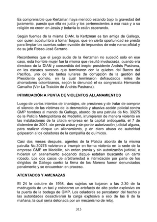 Es comprensible que Kertzman haya mentido estando bajo la gravedad del
juramento, puesto que ella es judía y los pertenecientes a esa raza y a su
religión no creen en Jesús y todavía lo están esperando.

Según fuentes de la misma DIAN, la Kertzman es tan amiga de Gallego,
con quien acostumbra a tomar tragos, que en cierta oportunidad se prestó
para limpiar las cuentas sobre evasión de impuestos de este narco-oficial y
de su jefe Rosso José Serrano.

Recordemos que el juego sucio de la Kertzman no sucedió solo en ese
caso, esta horrible mujer fue la misma que resultó involucrada, cuando era
directora de la DIAN y consentida del inepto presidente Andrés Pastrana,
en los oscuros sucesos que terminaron con la quiebra del Banco del
Pacífico, uno de los tantos lunares de corrupción de la gestión del
Presidente gomelo, en la cual terminaron defraudados miles de
ahorradores colombianos, según lo denunció el ex congresista Hernando
Carvalho (Ver La Traición de Andrés Pastrana).

INTIMIDACIÓN A PUNTA DE VIOLENTOS ALLANAMIENTOS

Luego de varios intentos de chantajes, de presiones y de tratar de comprar
el silencio de las víctimas de la desmedida y abusiva acción policial contra
GMP hombres al mando de Gallego, abordo de una patrulla de No. 30275
de la Policía Metropolitana de Medellín, irrumpieron de manera violenta en
las instalaciones de la citada empresa en la capital antioqueña, el 7 de
diciembre de 2001, sin previo aviso y sin portar autorización judicial alguna,
para realizar dizque un allanamiento, y en claro abuso de autoridad
golpearon a los celadores de la compañía de químicos.

Casi dos meses después, agentes de la Policía abordo de la misma
patrulla No.30275 volvieron a irrumpir en forma violenta en la sede de la
empresa GMP en Medellín, sin orden previa y sin autorización judicial, e
hicieron un allanamiento alegando dizque estaban buscando un carro
robado. Los dos casos de arbitrariedad e intimidación por parte de los
dirigidos de Gallego contra la firma de los Moreno fueron denunciados
penalmente y se encuentran en proceso.

ATENTADOS Y AMENAZAS

El 24 le octubre de 1998, dos sujetos se bajaron a las 2:30 de la
madrugada de un taxi y colocaron un artefacto de alto poder explosivo en
la puerta de la bodega de GMP. Los celadores se percataron del hecho y
las autoridades desactivaron la carga explosiva a eso de las 6 de la
mañana, la cual sería detonada por un mecanismo de reloj.

                                     315
 