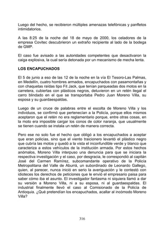 Luego del hecho, se recibieron múltiples amenazas telefónicas y panfletos
intimidatorios.

A las 8:25 de la noche del 18 de mayo de 2000, los celadores de la
empresa Covitec descubrieron un extraño recipiente al lado de la bodega
de GMP.

El caso fue avisado a las autoridades competentes que desactivaron la
caiga explosiva, la cual sería detonada por un mecanismo de mecha lenta.

LOS ENCAPUCHADOS

El 5 de junio a eso de las 12 de la noche en la vía El Tesoro-Las Palmas,
en Medellín, cuatro hombres armados, encapuchados con pasamontañas y
con chaquetas raídas tipo Fit Jack, que tenían parqueadas dos motos en la
carretera, cubiertas con plásticos negros, detuvieron en un retén ilegal el
carro blindado en el que se transportaba Pedro Juan Moreno Villa, su
esposa y su guardaespaldas.

Luego de un cruce de palabras entre el escolta de Moreno Villa y los
individuos, se confirmó que pertenecían a la Policía, porque ellos mismos
aceptaron que el retén no era reglamentario porque, entre otras cosas, en
la moto era imposible cargar los conos de color naranja, que usualmente
se tienen cuando se instala un retén de manera correcta.

Pero ese no solo fue el hecho que obligó a los encapuchados a aceptar
que eran policías, sino que el viento traicionero levantó el plástico negro
que cubría las motos y quedó a la vista el inconfundible verde y blanco que
caracteriza a estos vehículos de la institución armada. Por estos hechos
anómalos, Moreno Villa interpuso una denuncia para que se iniciara la
respectiva investigación y el caso, por desgracia, le correspondió al capitán
José del Carmen Ramírez, subcomandante operativo de la Policía
Metropolitana del Valle de Aburrá, un subordinado de Leonardo Gallego,
quien, al parecer, nunca inició en serio la averiguación y le contestó con
idioteces los derechos de peticiones que le envió el empresario paisa para
saber cómo iba el asunto. El investigador fantasma ni siquiera llamó a dar
su versión a Moreno Villa, ni a su esposa, ni al guardaespaldas. El
industrial finalmente llevó el caso al Comisionado de la Policía de
Antioquia. ¿Qué pretendían los encapuchados, acallar al incómodo Moreno
Villa?




                                    316
 
