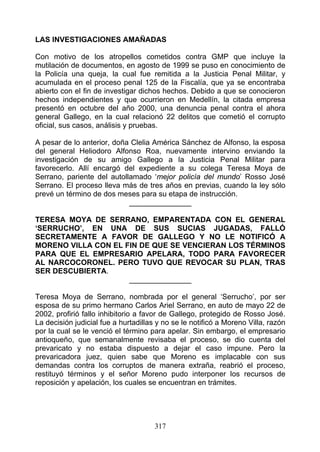 LAS INVESTIGACIONES AMAÑADAS

Con motivo de los atropellos cometidos contra GMP que incluye la
mutilación de documentos, en agosto de 1999 se puso en conocimiento de
la Policía una queja, la cual fue remitida a la Justicia Penal Militar, y
acumulada en el proceso penal 125 de la Fiscalía, que ya se encontraba
abierto con el fin de investigar dichos hechos. Debido a que se conocieron
hechos independientes y que ocurrieron en Medellín, la citada empresa
presentó en octubre del año 2000, una denuncia penal contra el ahora
general Gallego, en la cual relacionó 22 delitos que cometió el corrupto
oficial, sus casos, análisis y pruebas.

A pesar de lo anterior, doña Clelia América Sánchez de Alfonso, la esposa
del general Heliodoro Alfonso Roa, nuevamente intervino enviando la
investigación de su amigo Gallego a la Justicia Penal Militar para
favorecerlo. Allí encargó del expediente a su colega Teresa Moya de
Serrano, pariente del autollamado ‘mejor policía del mundo’ Rosso José
Serrano. El proceso lleva más de tres años en previas, cuando la ley sólo
prevé un término de dos meses para su etapa de instrucción.
                            _______________

TERESA MOYA DE SERRANO, EMPARENTADA CON EL GENERAL
‘SERRUCHO’, EN UNA DE SUS SUCIAS JUGADAS, FALLÓ
SECRETAMENTE A FAVOR DE GALLEGO Y NO LE NOTIFICÓ A
MORENO VILLA CON EL FIN DE QUE SE VENCIERAN LOS TÉRMINOS
PARA QUE EL EMPRESARIO APELARA, TODO PARA FAVORECER
AL NARCOCORONEL. PERO TUVO QUE REVOCAR SU PLAN, TRAS
SER DESCUBIERTA.
                     _______________

Teresa Moya de Serrano, nombrada por el general ‘Serrucho’, por ser
esposa de su primo hermano Carlos Ariel Serrano, en auto de mayo 22 de
2002, profirió fallo inhibitorio a favor de Gallego, protegido de Rosso José.
La decisión judicial fue a hurtadillas y no se le notificó a Moreno Villa, razón
por la cual se le venció el término para apelar. Sin embargo, el empresario
antioqueño, que semanalmente revisaba el proceso, se dio cuenta del
prevaricato y no estaba dispuesto a dejar el caso impune. Pero la
prevaricadora juez, quien sabe que Moreno es implacable con sus
demandas contra los corruptos de manera extraña, reabrió el proceso,
restituyó términos y el señor Moreno pudo interponer los recursos de
reposición y apelación, los cuales se encuentran en trámites.




                                      317
 