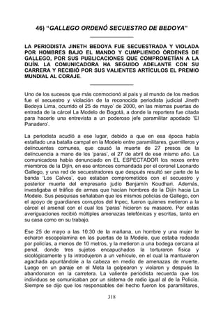46) “GALLEGO ORDENÓ SECUESTRO DE BEDOYA”
                            _______________

LA PERIODISTA JINETH BEDOYA FUE SECUESTRADA Y VIOLADA
POR HOMBRES BAJO EL MANDO Y CUMPLIENDO ÓRDENES DE
GALLEGO, POR SUS PUBLICACIONES QUE COMPROMETÍAN A LA
DIJÍN. LA COMUNICADORA HA SEGUIDO ADELANTE CON SU
CARRERA Y RECIBIÓ POR SUS VALIENTES ARTÍCULOS EL PREMIO
MUNDIAL AL CORAJE.
                     _______________

Uno de los sucesos que más conmocionó al país y al mundo de los medios
fue el secuestro y violación de la reconocida periodista judicial Jineth
Bedoya Lima, ocurrido el 25 de mayo’ de 2000, en las mismas puertas de
entrada de la cárcel La Modelo de Bogotá, a donde la reportera fue citada
para hacerle una entrevista a un poderoso jefe paramilitar apodado ‘El
Panadero’.

La periodista acudió a ese lugar, debido a que en esa época había
estallado una batalla campal en la Modelo entre paramilitares, guerrilleros y
delincuentes comunes, que causó la muerte de 27 presos de la
delincuencia a mano de los ‘paras’, el 27 de abril de ese mismo año. La
comunicadora había denunciado en EL ESPECTADOR los nexos entre
miembros de la Dijín, en ese entonces comandada por el coronel Leonardo
Gallego, y una red de secuestradores que después resultó ser parte de la
banda ‘Los Calvos’, que estaban comprometidos con el secuestro y
posterior muerte del empresario judío Benjamín Koudhari. Además,
investigaba el tráfico de armas que hacían hombres de la Dijín hacia La
Modelo. Sus pesquisas señalaban que los mismos policías de Gallego, con
el apoyo de guardianes corruptos del Inpec, fueron quienes metieron a la
cárcel el arsenal con el cual los ‘paras’ hicieron su masacre. Por estas
averiguaciones recibió múltiples amenazas telefónicas y escritas, tanto en
su casa como en su trabajo.

Ese 25 de mayo a las 10:30 de Ia mañana, un hombre y una mujer le
echaron escopolamina en las puertas de la Modelo, que estaba rodeada
por policías, a menos de 10 metros, y la metieron a una bodega cercana al
penal, donde tres sujetos encapuchados la torturaron física y
sicológicamente y la introdujeron a un vehículo, en el cual la mantuvieron
agachada apuntándole a la cabeza en medio de amenazas de muerte.
Luego en un paraje en el Meta la golpearon y violaron y después la
abandonaron en la carretera. La valiente periodista recuerda que los
individuos se comunicaban por un sistema de radio igual al de la Policía.
Siempre se dijo que los responsables del hecho fueron los paramilitares,

                                    318
 