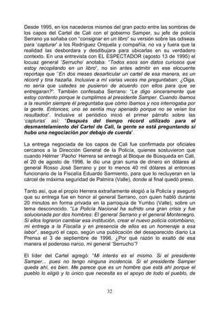 Desde 1995, en los nacederos mismos del gran pacto entre las sombras de
los capos del Cartel de Cali con el gobierno Samper, su jefe de policía
Serrano ya soñaba con “consignar en un libro” su versión sobre las odiseas
para ‘capturar’ a los Rodríguez Orejuela y compañía, no va y fuera que la
realidad las desbordara y desdibujara para ubicarlas en su verdadero
contexto. En una entrevista con EL ESPECTADOR (agosto 13 de 1995) el
locuaz general ‘Serrucho’ anotaba: “Todos esos son datos curiosos que
estoy recopilando en un libro“, no sin antes admitir en ese elocuente
reportaje que ‘‘En dos meses desarticular un cartel de esa manera, es un
récord y tina hazaña. Inclusive a mí varias veces me preguntaban: ¿Oiga,
no sería que ustedes se pusieron de acuerdo con ellos para que se
entregaran?“. También confesaba Serrano: “Le digo sinceramente que
estoy contento porque le cumplimos al presidente Samper. Cuando íbamos
a la reunión siempre él preguntaba que cómo íbamos y nos interrogaba por
la gente. Entonces, uno se sentía muy apenado porque no se veían los
resultados“. Inclusive el periódico inició el primer párrafo sobre las
‘capturas’ así: “Después del tiempo récord utilizado para el
desmantelamiento del Cartel de Cali, la gente se está preguntando si
hubo una negociación por debajo de cuerda”.

La entrega negociada de los capos de Cali fue confirmada por oficiales
cercanos a la Dirección General de la Policía, quienes sostuvieron que
cuando Hélmer ‘Pacho’ Herrera se entregó al Bloque de Búsqueda en Cali,
el 20 de agosto de 1996, le dio una gran suma de dinero en dólares al
general Rosso José Serrano y por lo menos 40 mil dólares al entonces
funcionario de la Fiscalía Eduardo Sarmiento, para que lo recluyeran en la
cárcel de máxima seguridad de Palmira (Valle), donde al final quedó preso.

Tanto así, que el propio Herrera extrañamente elogió a la Policía y aseguró
que su entrega fue en honor al general Serrano, con quien habló durante
20 minutos en forma privada en la parroquia de Yumbo (Valle), sobre un
tema desconocido. “La Policía Nacional ha sufrido una gran crisis y fue
solucionada por dos hombres: El general Serrano y el general Montenegro.
Si ellos lograron cambiar esa institución, crear el nuevo policía colombiano,
mi entrega a la Fiscalía y en presencia de ellos es un homenaje a esa
labor”, aseguró el capo, según una publicación del desaparecido diario La
Prensa el 3 de septiembre de 1996. ¿Por qué razón lo exaltó de esa
manera el poderoso narco, mi general ‘Serrucho’?

El líder del Cartel     agregó: “Mi interés es el mismo. Si el presidente
Samper... pues no       tengo ninguna incidencia. Si el presidente Samper
queda ahí, es bien.     Me parece que es un hombre que está ahí porque el
pueblo lo eligió y lo   único que necesita es el apoyo de todo el pueblo, de


                                       32
 