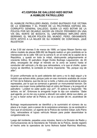 47) ESPOSA DE GALLEGO HIZO BOTAR
                 A HUMILDE PATRULLERO
                             _______________

EL HUMILDE PATRULLERO ÁNGEL OVIDIO BUITRAGO FUE VÍCTIMA
DE LA SOBERBIA Y EL PODER DE LA PELITEÑIDA ESPOSA DEL
CORRUPTO GENERAL GALLEGO, QUIEN LO HIZO BOTAR DE LA
POLICÍA POR NO DEJARLE HACER UN CRUCE PROHIBIDO EN UNA
VÍA DEL NORTE DE BOGOTA. EL UNIFORMADO IMPLORÓ ANTE
SERRANO, EL ‘MEJOR POLICÍA DEL MUNDO’, PERO, OBVIAMENTE
ESTE APOYÓ A LA MUJER DE SU HOMBRE DE CONFIANZA. ¡QUÉ
INJUSTICIA!
                     _______________

A las 3:30 del viernes 5 de marzo de 1999, un lujoso Nissan Sentra rojo
último modelo de placas BIB-382 de Bogotá realizó un giro prohibido en la
intersección de la calle 106 con la carrera 9, en el norte de la capital de la
República, y quedó en toda la mitad, obstruyendo peligrosamente el
creciente tráfico. El patrullero Ángel Ovidio Buitrago Leguizamón, de 20
años, encargado de dirigir el tránsito en la zona se acercó hasta el
conductor del vehículo y le dijo que retrocediera, a lo que el chofer, quien
nunca se identificó, le contestó en forma imponente: “No, porque voy de
afán”.

El joven uniformado se le paró adelante del carro y no lo dejó seguir y le
insistió que echara atrás, porque justo en ese momento acababa de cruzar
el Tren de la Sabana, que iba de sur a norte, y había una cantidad de autos
represados, por lo que se comenzó a generar un monumental trancón. De
repente una mujer mona peliteñida bajó el vidrio del Nissan y le preguntó al
patrullero: “¿Usted no sabe quién soy yo?”. El policía le respondió: “No
señora, no sé”. Entonces la arrogante mujer le dijo con soberbia: “Sabe
qué agente, yo no me voy a poner a discutir con usted, déme sus datos, yo
lo voy a hacer echar de la Policía, se va a acordar de mí, acuérdese de
mí”.

Buitrago respetuosamente se identificó y le suministró el número de su
placa a la mujer, pero a pesar de la sorpresiva amenaza, no se acobardó e
hizo que el conductor, un agente de la Policía de nombre César Julio Parra
Cely, retrocediera el lujoso vehículo Nissan para poder desentrabar la
congestionada vía.

Luego del incidente, pasados unos minutos, llamó a la División de Radio y
Comunicaciones de la Secretaría de Tránsito de la Policía, donde registró
el hecho ante la operadora de turno Nohora Isabel Ramírez Martínez,

                                     320
 