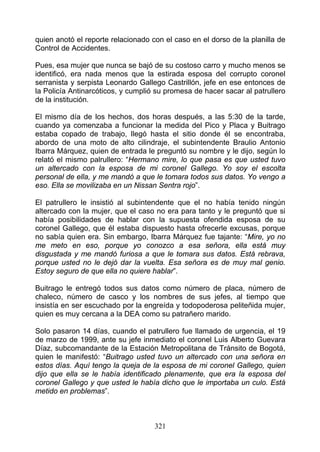 quien anotó el reporte relacionado con el caso en el dorso de la planilla de
Control de Accidentes.

Pues, esa mujer que nunca se bajó de su costoso carro y mucho menos se
identificó, era nada menos que la estirada esposa del corrupto coronel
serranista y serpista Leonardo Gallego Castrillón, jefe en ese entonces de
la Policía Antinarcóticos, y cumplió su promesa de hacer sacar al patrullero
de la institución.

El mismo día de los hechos, dos horas después, a las 5:30 de la tarde,
cuando ya comenzaba a funcionar la medida del Pico y Placa y Buitrago
estaba copado de trabajo, llegó hasta el sitio donde él se encontraba,
abordo de una moto de alto cilindraje, el subintendente Braulio Antonio
Ibarra Márquez, quien de entrada le preguntó su nombre y le dijo, según lo
relató el mismo palrullero: “Hermano mire, lo que pasa es que usted tuvo
un altercado con la esposa de mi coronel Gallego. Yo soy el escolta
personal de ella, y me mandó a que le tomara todos sus datos. Yo vengo a
eso. Ella se movilizaba en un Nissan Sentra rojo”.

El patrullero le insistió al subintendente que el no había tenido ningún
altercado con la mujer, que el caso no era para tanto y le preguntó que si
había posibilidades de hablar con la supuesta ofendida esposa de su
coronel Gallego, que él estaba dispuesto hasta ofrecerle excusas, porque
no sabía quien era. Sin embargo, Ibarra Márquez fue tajante: “Mire, yo no
me meto en eso, porque yo conozco a esa señora, ella está muy
disgustada y me mandó furiosa a que le tomara sus datos. Está rebrava,
porque usted no le dejó dar la vuelta. Esa señora es de muy mal genio.
Estoy seguro de que ella no quiere hablar”.

Buitrago le entregó todos sus datos como número de placa, número de
chaleco, número de casco y los nombres de sus jefes, al tiempo que
insistía en ser escuchado por la engreída y todopoderosa peliteñida mujer,
quien es muy cercana a la DEA como su patrañero marido.

Solo pasaron 14 días, cuando el patrullero fue llamado de urgencia, el 19
de marzo de 1999, ante su jefe inmediato el coronel Luis Alberto Guevara
Díaz, subcomandante de la Estación Metropolitana de Tránsito de Bogotá,
quien le manifestó: “Buitrago usted tuvo un altercado con una señora en
estos días. Aquí tengo la queja de la esposa de mi coronel Gallego, quien
dijo que ella se le había identificado plenamente, que era la esposa del
coronel Gallego y que usted le había dicho que le importaba un culo. Está
metido en problemas”.



                                    321
 