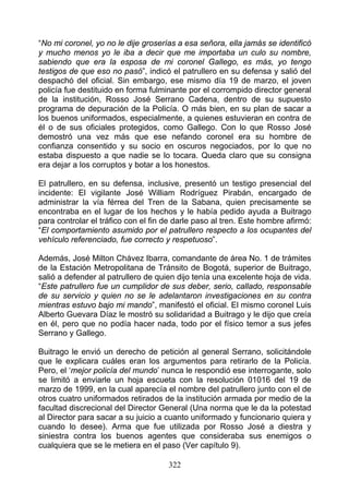 “No mi coronel, yo no le dije groserías a esa señora, ella jamás se identificó
y mucho menos yo le iba a decir que me importaba un culo su nombre,
sabiendo que era la esposa de mi coronel Gallego, es más, yo tengo
testigos de que eso no pasó”, indicó el patrullero en su defensa y salió del
despachó del oficial. Sin embargo, ese mismo día 19 de marzo, el joven
policía fue destituido en forma fulminante por el corrompido director general
de la institución, Rosso José Serrano Cadena, dentro de su supuesto
programa de depuración de la Policía. O más bien, en su plan de sacar a
los buenos uniformados, especialmente, a quienes estuvieran en contra de
él o de sus oficiales protegidos, como Gallego. Con lo que Rosso José
demostró una vez más que ese nefando coronel era su hombre de
confianza consentido y su socio en oscuros negociados, por lo que no
estaba dispuesto a que nadie se lo tocara. Queda claro que su consigna
era dejar a los corruptos y botar a los honestos.

El patrullero, en su defensa, inclusive, presentó un testigo presencial del
incidente: El vigilante José William Rodríguez Pirabán, encargado de
administrar la vía férrea del Tren de la Sabana, quien precisamente se
encontraba en el lugar de los hechos y le había pedido ayuda a Buitrago
para controlar el tráfico con el fin de darle paso al tren. Este hombre afirmó:
“El comportamiento asumido por el patrullero respecto a los ocupantes del
vehículo referenciado, fue correcto y respetuoso”.

Además, José Milton Chávez Ibarra, comandante de área No. 1 de trámites
de la Estación Metropolitana de Tránsito de Bogotá, superior de Buitrago,
salió a defender al patrullero de quien dijo tenía una excelente hoja de vida.
“Este patrullero fue un cumplidor de sus deber, serio, callado, responsable
de su servicio y quien no se le adelantaron investigaciones en su contra
mientras estuvo bajo mi mando”, manifestó el oficial. El mismo coronel Luis
Alberto Guevara Díaz le mostró su solidaridad a Buitrago y le dijo que creía
en él, pero que no podía hacer nada, todo por el físico temor a sus jefes
Serrano y Gallego.

Buitrago le envió un derecho de petición al general Serrano, solicitándole
que le explicara cuáles eran los argumentos para retirarlo de la Policía.
Pero, el ‘mejor policía del mundo’ nunca le respondió ese interrogante, solo
se limitó a enviarle un hoja escueta con la resolución 01016 del 19 de
marzo de 1999, en la cual aparecía el nombre del patrullero junto con el de
otros cuatro uniformados retirados de la institución armada por medio de la
facultad discrecional del Director General (Una norma que le da la potestad
al Director para sacar a su juicio a cuanto uniformado y funcionario quiera y
cuando lo desee). Arma que fue utilizada por Rosso José a diestra y
siniestra contra los buenos agentes que consideraba sus enemigos o
cualquiera que se le metiera en el paso (Ver capítulo 9).

                                     322
 